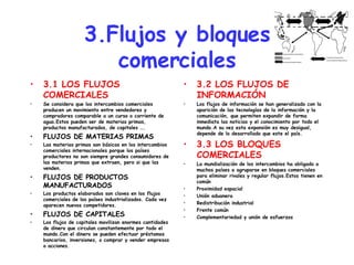 3.Flujos y bloques comerciales 3.1 LOS FLUJOS COMERCIALES Se considera que los intercambios comerciales producen un movimiento entre vendedores y compradores comparable a un curso o corriente de agua.Estos pueden ser de materias primas, productos manufacturados, de capitales …. FLUJOS DE MATERIAS PRIMAS Las materias primas son básicas en los intercambios comerciales internacionales porque los países productores no son siempre grandes consumidores de las materias primas que extraen, pero si que las venden. FLUJOS DE PRODUCTOS MANUFACTURADOS Los productos elaborados son claves en los flujos comerciales de los países industrializados. Cada vez aparecen nuevos competidores. FLUJOS DE CAPITALES Los flujos de capitales movilizan enormes cantidades de dinero que circulan constantemente por todo el mundo.Con el dinero se pueden efectuar préstamos bancarios, inversiones, o comprar y vender empresas o acciones. 3.2 LOS FLUJOS DE INFORMACIÓN Los flujos de información se han generalizado con la aparición de las tecnologías de la información y la comunicación, que permiten expandir de forma inmediata las noticias y el conocimiento por todo el mundo.A su vez esta expansión es muy desigual, depende de lo desarrollado que este el país. 3.3 LOS BLOQUES COMERCIALES La mundialización de los intercambios ha obligado a muchos países a agruparse en bloques comerciales para eliminar rivales y regular flujos.Estos tienen en común Proximidad espacial  Unión aduanera  Redistribución industrial Frente común Complementariedad y unión de esfuerzos 