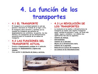 4. La función de los transportes 4.1 EL TRANSPORTE El transporte es la actividad mediante la cual una persona o mercancía se traslade de un lugar a otro. El transporte aéreo,terrestre y marítimo son los sistemas de transporte que permiten los desplazamientos.Las carreteras, los puertos, las vías férreas y los aeropuertos son las infraestructuras necesarias para la circulación de los medios de transporte. 4.2 LAS FUNCIONES DEL TRANSPORTE ACTUAL Permite el  desplazamiento cotidiano  de la población. Posibilita los  desplazamientos a lugares muy alejados. Hace posible la  distribución de bienes y servicios. 4.3 LA REVOLUCIÓN DE LOS TRANSPORTES La revolución en los medios e infraestructuras de transporte ha tenido como objetivo transportar mayor cantidad de personas o carga, de forma más rápida, segura y económica. Los cambios mas significativos han sido los siguientes: Aumento de tonelaje. Intermodalidad. Aumento de la velocidad. Mejora en la infraestructura viaria. Aumento de la seguridad. Reducción en el precio del transporte. Los avances en las telecomunicaciones 