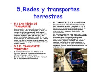 5.Redes y transportes terrestres 5.1 LAS REDES DE TRANSPORTE La organización y la explotación de un territorio necesita buenas redes de transporte, es decir, un conjunto de infraestructuras por donde puedan circular con facilidad los vehículos.Las redes están formadas por ejes o líneas que unen dos o más puntos conectados y dispuestos a modo de red que se extiende por un territorio de forma mas o menos densa. Los lugares centrales de estos ejes son los nudos de transporte que generalmente coinciden con grandes ciudades 5.2 EL TRANSPORTE TERRESTRE El sistema de transporte más utilizado es el terrestre que ha ido formando una densa red de infraestructuras por todo el mundo. Entre las redes de transporte terrestre destaca la que va por carretera y el ferrocarril. EL TRANSPORTE POR CARRETERA La carretera es la infraestructura más utilizada para transportar personas y mercancía.La red de carreteras es la más estructurada y densa de los medios de transporte terrestre pero presenta diferencias entre los países desarrollados y los subdesarrollados. EL TRANSPORTE POR FERROCARRIL El transporte por ferrocarril es óptimo para recorrer distancias medias y largas.El tren es un medio rápido, seguro y económico, que permite desplazar mucha carga de productos pesados y voluminosos, pero tiene un grave inconveniente: la rigidez del trazado, por eso a veces se combina con el de carretera. 