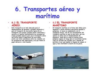 6. Transportes aéreo y marítimo 6.1 EL TRANSPORTE AÉREO. Este transporte es el más adecuado para el desplazamiento de personas a grandes distancias y para el transporte de mercancías ligeras.Es un transporte caro porque consume mucho carburante y necesita un riguroso mantenimiento.Los aeropuertos exigen grandes espacios para que el transporte aéreo sea eficaz.Dada la importancia de este medio, existe casi total coincidencia entre las ciudades con los aeropuertos más importantes,y las que tienen un papel decisorio a nivel mundial. 6.2  EL TRANSPORTE MARÍTIMO El transporte marítimo es la forma más idónea para desplazar a mucha distancia mercancías pesadas o peligrosas. A veces se complementa con el transporte fluvial. Uno de sus inconvenientes del transporte marítimo es que es muy lento, por eso apenas se utiliza para el desplazamiento de pasajeros. Dado que su carga es muchas veces peligrosa supone un riesgo para el ecosistema marino como los vertidos que suceden casi a menudo de petróleo al mar que impiden la llegada de oxígeno al agua y hace inevitable la muerte de los peces. 
