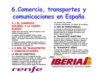 6.Comercio, transportes y comunicaciones en España 6.1 EL COMERCIO ESPAÑOL Y LA UNIÓN EUROPA España tiene una balanza comercial negativa y una balanza de pagos positiva: La balanza comercial española tienen un saldo negativo, pues los productos que compramos a otros países , en conjunto valen mas que los productos que vendemos  La balanza de gastos española es positiva gracias a los ingresos del turismo, las inversiones extranjeras, los movimientos de capitales etc. 6.2 RED DE TRANSPORTES Y COMUNICACIONES LA RED DE CARRETERAS Es la infraestructura de transporte que más renovaciones y mejoras ha tenido. Se están creando conexiones entre las zonas de mayor actividad económica y concentración de población, para aumentar la rapidez y reducir el tiempo del desplazamiento.Este presenta algunos inconvenientes Una densidad muy elevada La elevada contaminación y el numero de accidentes. LA RED DE FERROCARRILES La inversión en infraestructuras ferroviarias es la gran apuesta que se pretende desarrollar en los próximos años con la finalidad de mejorar este mismo y hacerlo competitivo. EL TRANSPORTE MARÍTIMO Se utiliza para el comercio exterior y el tráfico de pasajeros entre la Península y Baleares, Canarias, Ceuta y Melilla.En los grandes puertos del norte predomina el transporte mercancías; en el resto de grandes puertos destaca el transporte de viajeros. EL TRANSPORTE AÉREO. Su desarrollo en España es cada vez mayor y obliga a grandes inversiones en la construcción y mejora de aeropuertos así como en la compra y mantenimiento de aeronaves. 