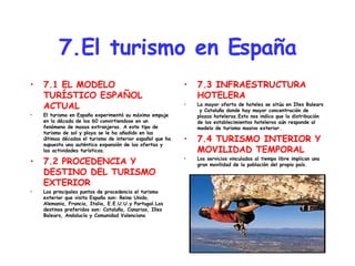 7.El turismo en España 7.1 EL MODELO TURÍSTICO ESPAÑOL ACTUAL El turismo en España experimentó su máximo empuje en la década de los 60 convirtiendose en un fenómeno de masas extranjeras. A este tipo de turismo de sol y playa se le ha añadido en las últimas décadas el turismo de interior español que ha supuesto una auténtica expansión de las ofertas y las actividades turísticas. 7.2 PROCEDENCIA Y DESTINO DEL TURISMO EXTERIOR Los principales puntos de procedencia el turismo exterior que visita España son: Reino Unido, Alemania, Francia, Italia, E.E.U.U.y Portugal.Los destinos preferidos son: Cataluña, Canarias, Illes Balears, Andalucía y Comunidad Valenciana 7.3 INFRAESTRUCTURA HOTELERA La mayor oferta de hoteles se sitúa en Illes Balears  y Cataluña donde hay mayor concentración de plazas hoteleras.Esto nos indica que la distribución de los establecimientos hoteleros aún responde al modelo de turismo masivo exterior. 7.4 TURISMO INTERIOR Y MOVILIDAD TEMPORAL Los servicios vinculados al tiempo libre implican una gran movilidad de la población del propio país. 