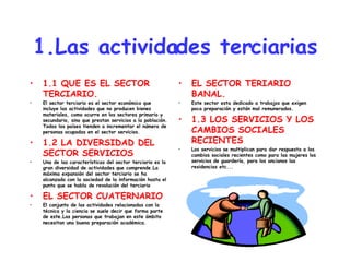 1.Las actividades terciarias 1.1 QUE ES EL SECTOR TERCIARIO. El sector terciario es el sector económico que incluye las actividades que no producen bienes materiales, como ocurre en los sectores primario y secundario, sino que prestan servicios a la población. Todos los países tienden a incrementar el número de personas ocupadas en el sector servicios. 1.2 LA DIVERSIDAD DEL SECTOR SERVICIOS Una de las características del sector terciario es la gran diversidad de actividades que comprende.La máxima expansión del sector terciario se ha alcanzado con la sociedad de la información hasta el punto que se habla de revolución del terciario EL SECTOR CUATERNARIO El conjunto de las actividades relacionadas con la técnica y la ciencia se suele decir que forma parte de este.Las personas que trabajan en este ámbito necesitan una buena preparación académica. EL SECTOR TERIARIO BANAL. Este sector esta dedicado a trabajos que exigen poca preparación y están mal remunerados. 1.3 LOS SERVICIOS Y LOS CAMBIOS SOCIALES RECIENTES Los servicios se multiplican para dar respuesta a los cambios sociales recientes como para las mujeres los servicios de guardería, para los ancianos las residencias etc... 