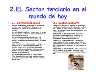 2.EL Sector terciario en el mundo de hoy 2.1 CARACTERÍSTICAS Ser muy heterogéneas, no solo por la variedad de servicios o por la cualificación del personal sino también por el tamaño de las empresas que lo ofrecen. Ser actividades intangibles e inmateriales, en las que lo que se ofrece y valora es el esfuerzo personal en la prestación del servicio. Ser actividades imposibles de almacenar. Los servicios se prestan cuando son necesarios. La oferta y la demanda se coordina gracias a las nuevas tecnologías. Estar situadas cerca del consumidor ya que para la prestación de un servicio es imprescindible el contacto directo entre la oferta y la demanda Tener un nivel de mecanización relativamente bajo. Muchos servicios no pueden ser realizados por máquinas ni estandarizarse Ser actividades en expansión en todo el mundo. Estar desigualmente repartidas, pues mientras en unos países ocupan mas del 70% en otros países no llega al 30%. 2.2 CLASIFICACIÓN SERVICIOS SOCIALES. Agrupan las actividades vinculadas a la administración, educación, sanidad, etc. Muchos de estos servicios son públicos, es decir, se mantienen con el dinero recaudado a partir de los impuestos. SERVICIOS DE DISTRIBUCIÓN. Agrupan las actividades relacionadas con la circulación de personas, bienes e información, como los transportes, las telecomunicaciones etc. SERVICIOS A LAS EMPRESAS. Las empresas industriales o agrícolas encargan sus servicios a otras empresas terciarias especializadas. Se trata de trabajos como la publicidad, la investigación, la banca etc. SERVICIOS AL CONSUMIDOR. Están relacionados con el comercio al por menor, hostelería, ocio, reparaciones e instalaciones, servicios individuales, etc. 