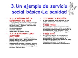 3.Un ejemplo de servicio social básico:La sanidad 3.1 LA MEJORA DE LA ESPERANZA DE VIDA A lo largo del siglo XX aumento la población mundial considerablemente porque en muchos países bajó la mortalidad infantil y aumento la esperanza de vida debido a diversas razones Una mejor alimentación Mejoras en la higiene  Descubrimiento de remedios eficaces 3.2 LA SANIDAD COMO SERVICIO La sanidad es un servicio social básico. Todas las personas tienen derecho a recibir asistencia médica. Pero este derecho solo pueden ejercerlo los habitantes de países desarrollados. En muchos países el derecho a la salud lo garantiza el Estado. Cada año, una parte de los impuestos, se destina a organizar el servicio de sanidad, por lo que es también un servicio público. 3.3 SALUD Y RIQUEZA El nivel económico de un país determina, en gran medida, el número y la calidad de sus servicios sanitarios. PAÍSES POBRES Los países pobres carecen con frecuencia de los servicios sanitarios básicos y sufren los estragos de enfermedades transmisibles e infecciosas.Muchas de esas enfermedades pueden prevenirse e incluso curarse pero casi ningún habitante puede pagarlas. PAÍSES RICOS Los países ricos disponen de avanzados medios científicos y tecnológicos para combatir ciertas enfermedades.En estos países aumentan las enfermedades del estilo de vida derivadas de formas de vida poco saludables como el tabaquismo,sedentarismo etc que generan enfermedades cardiovasculares, diabetes o cáncer. 