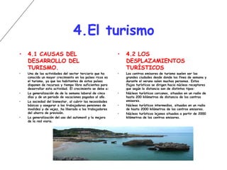 4.El turismo 4.1 CAUSAS DEL DESARROLLO DEL TURISMO. Una de las actividades del sector terciario que ha conocido un mayor crecimiento en los países ricos es el turismo, ya que los habitantes de estos países disponen de recursos y tiempo libre suficientes para desarrollar esta actividad. El crecimiento se debe a: La generalización de de la semana laboral de cinco días y de un periodo de vacaciones pagadas al año. La sociedad del bienestar, al cubrir las necesidades básicas y asegurar a los trabajadores pensiones de invalidez y de vejez, ha liberado a los trabajadores del ahorro de previsión. La generalización del uso del automovil y la mejora de la red viaria. 4.2 LOS DESPLAZAMIENTOS TURÍSTICOS Los centros emisores de turismo suelen ser las grandes ciudades desde donde los fines de semana y durante el verano salen muchas personas. Estos flujos turísticos se dirigen hacia núcleos receptores que según la distancia son de distintos tipos: Núcleos turísticos cercanos, situados en un radio de hasta 200 kilómetros de distancia de los centros emisores. Núcleos turísticos intermedios, situados en un radio de hasta 2000 kilómetros de los centros emisores. Núcleos turísticos lejanos situados a partir de 2000 kilómetros de los centros emisores. 