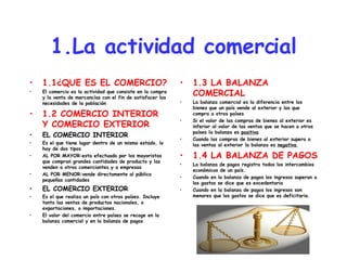 1.La actividad comercial 1.1¿QUE ES EL COMERCIO? El comercio es la actividad que consiste en la compra y la venta de mercancías con el fin de satisfacer las necesidades de la población 1.2 COMERCIO INTERIOR Y COMERCIO EXTERIOR EL COMERCIO INTERIOR Es el que tiene lugar dentro de un mismo estado, lo hay de dos tipos AL POR MAYOR:esta efectuado por los mayoristas que compran grandes cantidades de producto y las venden a otros comerciantes y a empresas AL POR MENOR:vende directamente al público pequeñas cantidades EL COMERCIO EXTERIOR Es el que realiza un país con otros países. Incluye tanto las ventas de productos nacionales, o exportaciones, o importaciones. El valor del comercio entre países se recoge en la balanza comercial y en la balanza de pagos 1.3 LA BALANZA COMERCIAL La balanza comercial es la diferencia entre los bienes que un país vende al exterior y los que compra a otros países Si el valor de las compras de bienes al exterior es inferior al valor de las ventas que se hacen a otros países la balanza es  positiva Cuando las compras de bienes al exterior supera a las ventas al exterior la balanza es  negativa . 1.4 LA BALANZA DE PAGOS La balanza de pagos registra todos los intercambios económicos de un país. Cuando en la balanza de pagos los ingresos superan a los gastos se dice que es excedentaria Cuando en la balanza de pagos los ingresos son menores que los gastos se dice que es deficitaria. 