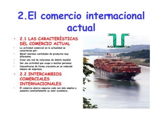 2.El comercio internacional actual 2.1 LAS CARACTERÍSTICAS DEL COMERCIO ACTUAL La actividad comercial en la actualidad se caracteriza por: Mover enormes cantidades de productos muy diferentes Crear una red de relaciones de ámbito mundial Ser una actividad que ocupa a muchas personas Concentrarse de forma creciente,en un reducido número de empresas. 2.2 INTERCAMBIOS COMERCIALES INTERNACIONALES El comercio abarca espacios cada vez más amplios y aumenta constantemente su valor económico. BUQUE COMERCIAL 