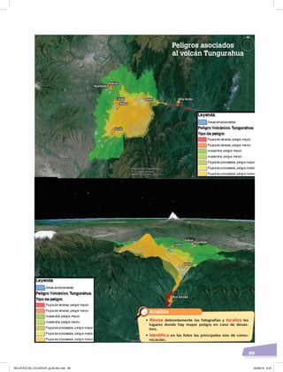 99
Huambaló
BolívarBolívar
Bilbao
Cotaló
Huambaló
Cotaló
Bilbao
HuambalóBolívarBolívar
Cotaló
Huambaló
Cotaló
BañosBaños
BañosBaños
PuelaPuela
Río VerdeRío Verde
Río VerdeRío Verde
Analiza
• Revisa detenidamente las fotografías y localiza los
lugares donde hay mayor peligro en caso de desas-
tres.
• Identifica en las fotos las principales vías de comu-
nicación.
Peligros asociados
al volcán Tungurahua
RELIEVES DEL ECUADOR; pp.82-98 .indd 99 05/06/18 8:34
 