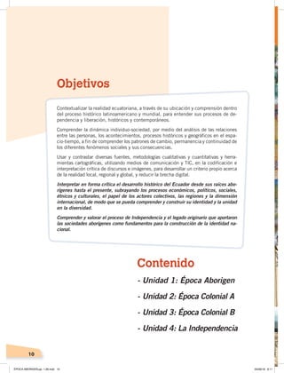 10
Objetivos
Contextualizar la realidad ecuatoriana, a través de su ubicación y comprensión dentro
del proceso histórico latinoamericano y mundial, para entender sus procesos de de-
pendencia y liberación, históricos y contemporáneos.
Comprender la dinámica individuo-sociedad, por medio del análisis de las relaciones
entre las personas, los acontecimientos, procesos históricos y geográficos en el espa-
cio-tiempo, a fin de comprender los patrones de cambio, permanencia y continuidad de
los diferentes fenómenos sociales y sus consecuencias.
Usar y contrastar diversas fuentes, metodologías cualitativas y cuantitativas y herra-
mientas cartográficas, utilizando medios de comunicación y TIC, en la codificación e
interpretación crítica de discursos e imágenes, para desarrollar un criterio propio acerca
de la realidad local, regional y global, y reducir la brecha digital.
Interpretar en forma crítica el desarrollo histórico del Ecuador desde sus raíces abo-
rígenes hasta el presente, subrayando los procesos económicos, políticos, sociales,
étnicos y culturales, el papel de los actores colectivos, las regiones y la dimensión
internacional, de modo que se pueda comprender y construir su identidad y la unidad
en la diversidad.
Comprender y valorar el proceso de Independencia y el legado originario que aportaron
las sociedades aborígenes como fundamentos para la construcción de la identidad na-
cional.
Contenido
- Unidad 1: Época Aborigen
- Unidad 2: Época Colonial A
- Unidad 3: Época Colonial B
- Unidad 4: La Independencia
ÉPOCA ABORIGEN;pp. 1-28.indd 10 05/06/18 8:11
 