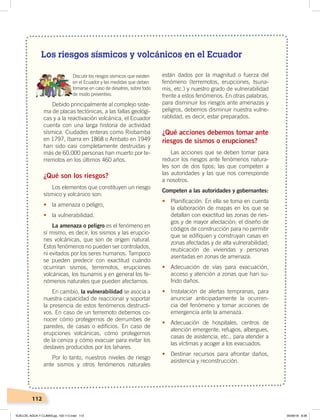 112
Los riesgos sísmicos y volcánicos en el Ecuador
Discutir los riesgos sísmicos que existen
en el Ecuador y las medidas que deben
tomarse en caso de desatres, sobre todo
de modo preventivo.
Debido principalmente al complejo siste-
ma de placas tectónicas, a las fallas geológi-
cas y a la reactivación volcánica, el Ecuador
cuenta con una larga historia de actividad
sísmica. Ciudades enteras como Riobamba
en 1797, Ibarra en 1868 o Ambato en 1949
han sido casi completamente destruidas y
más de 60.000 personas han muerto por te-
rremotos en los últimos 460 años.
¿Qué son los riesgos?
Los elementos que constituyen un riesgo
sísmico y volcánico son:
• la amenaza o peligro,
• la vulnerabilidad.
La amenaza o peligro es el fenómeno en
sí mismo, es decir, los sismos y las erupcio-
nes volcánicas, que son de origen natural.
Estos fenómenos no pueden ser controlados,
ni evitados por los seres humanos. Tampoco
se pueden predecir con exactitud cuándo
ocurriran sismos, terremotos, erupciones
volcánicas, los tsunamis y en general los fe-
nómenos naturales que pueden afectarnos.
En cambio, la vulnerabilidad se asocia a
nuestra capacidad de reaccionar y soportar
la presencia de estos fenómenos destructi-
vos. En caso de un terremoto debemos co-
nocer cómo protegernos de derrumbes de
paredes, de casas o edificios. En caso de
erupciones volcánicas, cómo protegernos
de la ceniza y cómo evacuar para evitar los
deslaves producidos por los lahares.
Por lo tanto, nuestros niveles de riesgo
ante sismos y otros fenómenos naturales
están dados por la magnitud o fuerza del
fenómeno (terremotos, erupciones, tsuna-
mis, etc.) y nuestro grado de vulnerabilidad
frente a estos fenómenos. En otras palabras,
para disminuir los riesgos ante amenazas y
peligros, debemos disminuir nuestra vulne-
rablidad, es decir, estar preparados.
¿Qué acciones debemos tomar ante
riesgos de sismos o erupciones?
Las acciones que se deben tomar para
reducir los riesgos ante fenómenos natura-
les son de dos tipos; las que competen a
las autoridades y las que nos corresponde
a nosotros.
Competen a las autoridades y gobernantes:
• Planificación. En ella se toma en cuenta
la elaboración de mapas en los que se
detallan con exactitud las zonas de ries-
gos y de mayor afectación; el diseño de
códigos de construcción para no permitir
que se edifiquen y construyan casas en
zonas afectadas y de alta vulnerabilidad;
reubicación de viviendas y personas
asentadas en zonas de amenaza.
• Adecuación de vías para evacuación,
acceso y atención a zonas que han su-
frido daños.
• Instalación de alertas tempranas, para
anunciar anticipadamente la ocurren-
cia del fenómeno y tomar acciones de
emergencia ante la amenaza.
• Adecuación de hospitales, centros de
atención emergente, refugios, albergues,
casas de asistencia, etc., para atender a
las víctimas y acoger a los evacuados.
• Destinar recursos para afrontar daños,
asistencia y reconstrucción.
SUELOS, AGUA Y CLIMAS;pp. 102-112.indd 112 05/06/18 8:36
 