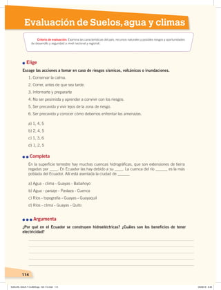 114
Evaluación de Suelos,agua y climas
Elige
Escoge las acciones a tomar en caso de riesgos sísmicos, volcánicos o inundaciones.
1. Conservar la calma.
2. Correr, antes de que sea tarde.
3. Informarte y prepararte
4. No ser pesimista y aprender a convivir con los riesgos.
5. Ser precavido y vivir lejos de la zona de riesgo.
6. Ser precavido y conocer cómo debemos enfrentar las amenazas.
a) 1, 4, 5
b) 2, 4, 5
c) 1, 3, 6
d) 1, 2, 5
Completa
En la superficie terrestre hay muchas cuencas hidrográficas, que son extensiones de tierra
regadas por ____. En Ecuador las hay debido a su ____. La cuenca del río ______ es la más
poblada del Ecuador. Allí está asentada la ciudad de ______
a) Agua - clima - Guayas - Babahoyo
b) Agua - paisaje - Pastaza - Cuenca
c) Ríos - topografía - Guayas - Guayaquil
d) Ríos - clima - Guayas - Quito
114
Argumenta
¿Por qué en el Ecuador se construyen hidroeléctricas? ¿Cuáles son los beneficios de tener
electricidad?
Criterio de evaluación: Examina las características del país, recursos naturales y posibles riesgos y oportunidades
de desarrollo y seguridad a nivel nacional y regional.
SUELOS, AGUA Y CLIMAS;pp. 102-112.indd 114 05/06/18 8:36
 