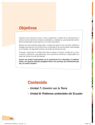 116
Contenido
- Unidad 7: Convivir con la Tierra
- Unidad 8: Problemas ambientales del Ecuador
Objetivos
Construir una conciencia cívica, crítica y autónoma, a través de la interiorización y
práctica de los derechos humanos universales y ciudadanos, para desarrollar actitu-
des de solidaridad y participación en la vida comunitaria.
Aplicar los conocimientos adquiridos, a través del ejercicio de una ética solidaria y
ecológica que apunte a la construcción y consolidación de una sociedad nueva basada
en el respeto a la dignidad humana y de todas las formas de vida.
Promover y estimular el cuidado del entorno natural y cultural, a través de su cono-
cimiento y valoración, para garantizar una convivencia armónica y responsable con
todas las formas de vida del planeta.
Asumir una actitud comprometida con la conservación de la diversidad, el medioam-
biente y los espacios naturales protegidos frente a las amenazas del calentamiento glo-
bal y el cambio climático.
CONVIVIR CON LA TIERRA; pp. 118-129.indd 116 05/06/18 8:41
 