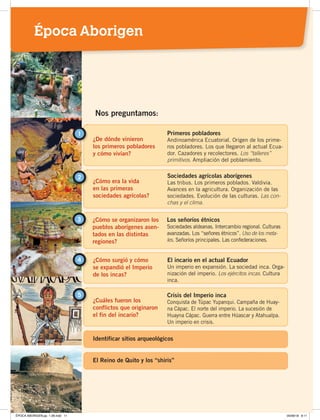 ¿De dónde vinieron
los primeros pobladores
y cómo vivían?
1 Primeros pobladores
Andinoamérica Ecuatorial. Origen de los prime-
ros pobladores. Los que llegaron al actual Ecua-
dor. Cazadores y recolectores. Los “talleres”
primitivos. Ampliación del poblamiento.
¿Cómo era la vida
en las primeras
sociedades agrícolas?
2 Sociedades agrícolas aborígenes
Las tribus. Los primeros poblados. Valdivia.
Avances en la agricultura. Organización de las
sociedades. Evolución de las culturas. Las con-
chas y el clima.
Nos preguntamos:
¿Cómo se organizaron los
pueblos aborígenes asen-
tados en las distintas
regiones?
3 Los señoríos étnicos
Sociedades aldeanas. Intercambio regional. Culturas
avanzadas. Los “señores étnicos”. Uso de los meta-
les. Señoríos principales. Las confederaciones.
¿Cómo surgió y cómo
se expandió el Imperio
de los incas?
El incario en el actual Ecuador
Un imperio en expansión. La sociedad inca. Orga-
nización del imperio. Los ejércitos incas. Cultura
inca.
4
¿Cuáles fueron los
conflictos que originaron
el fin del incario?
5 Crisis del Imperio inca
Conquista de Túpac Yupanqui. Campaña de Huay-
na Cápac. El norte del imperio. La sucesión de
Huayna Cápac. Guerra entre Húascar y Atahualpa.
Un imperio en crisis.
Identificar sitios arqueológicos
El Reino de Quito y los “shiris”
Época Aborigen
ÉPOCA ABORIGEN;pp. 1-28.indd 11 05/06/18 8:11
 