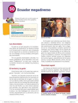 121
En Ecuador viven personas que tienen diver-
sas culturas o identidad étnica. Los indígenas
fueron los primeros pobladores y sus comunida-
des evolucionaron aquí por siglos. Con la llega-
da de los conquistadores europeos apareció el
mestizaje, que creció y llegó a ser la mayoría de
la población. Tempranamente en la Colonia lle-
garon los negros traídos de África como esclavos
y aquí se quedaron y crecieron. A lo largo de la
historia vinieron también grupos de migrantes
de muchos lugares, especialmente de los países
vecinos, Europa, Medio Oriente y China. De ese
modo, la población ecuatoriana es muy diversa.
Diversidad vegetal
Los trópicos de América son los más ricos del
mundo en especies vegetales. Hay alrededor de
90.000 especies de plantas superiores, compa-
Las diversidades
Ecuador es un país pequeño si lo considera-
mos dentro de Sudamérica. En América Central
o en Europa quizá no sería así, pero comparado
con la mayoría de sus vecinos su tamaño es me-
nor. Sin embargo, es muy complejo y tiene gran-
des diversidades.
Por sus grandes diversidades culturales, hu-
manas, geográficas, de la naturaleza, se lo con-
sidera “megadiverso”, es decir que, a pesar de
su tamaño, encierra una realidad muy diversa y
compleja.
El territorio y la gente
Como hemos visto, en Ecuador hay cuatro re-
giones “naturales”, con mucha diversidad.
Tenemos una pequeña proporción de la ex-
tensa Amazonía sudamericana con más de la mi-
tad de toda la diversidad de la región. La Sierra,
con sus alturas y valles, tienen gran potencialidad
para el cultivo de una variedad de productos agrí-
colas y cría de animales. La Costa ecuatoriana, la
más rica del Pacífico sur, tiene tierras extensas
que permiten una agricultura muy productiva.
Y el mar territorial tiene gran potencialidad para
la pesca. Las islas Galápagos son únicas en el
mundo, precisamente por su ubicación y por su
riqueza de flora y fauna.
30 Ecuador megadiverso
Deﬁne biodiversidad. Deﬁne megadiversidad. ¿Por qué el
Ecuador es megadiverso? ¿Qué elementos componen esta
condición?
¿Sabías que eres una persona abundante? Haz una lista de
todas las riquezas que te ha dado este país megadiverso.
Distinguir al Ecuador como uno de los países con
mayor diversidad (cultural, étnica, geográﬁca,
ﬂorística y faunística).
Descubriendo juntos
La orquídea abunda en los trópicos de Ecuador, también
existe en ambientes templados
Quichuas del Napo
Foto: Creative Commons
Foto: Raúl Yépez
Conocimientos previos
Desequilibrio cognitivo
CONVIVIR CON LA TIERRA; pp. 118-129.indd 121 05/06/18 8:41
 