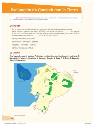 130
Evaluación de Convivir con la Tierra
Completa
En el Ecuador la familia vegetal más numerosa del país es la planta denominada _______;
existe una gran variedad que llega a 300.000, que se ubica en climas_______, pero además
en los trópicos. El país tiene una situación privilegiada con respecto a los otros países de Sud-
américa por la diversidad de_______ como de pisos ecológicos.
a) Orquídea - templados - clima
b) Awarunku - templados - paisajes
c) Epifitas - templados - factores
d) Flora - templados - altitud
Localiza
En el siguiente mapa de las Áreas Protegidas, escribe únicamente los números: 1. Antisana, 2.
Machalilla, 3. Yasuní, 4. Cuyabeno, 5. Manglares Churute, 6. Cajas, 7. El Ángel, 8. Cayambe-
Coca, 9. Podocarpus.
130
0 200 km
0 200 km
Límite
internacional
Criterio de evaluación: Plantea estrategias de solución y reducción de los efectos del calentamiento global y
cambio climático, a partir del análisis de su contexto próximo.
Fuente: Ministerio del Ambiente.
CONVIVIR CON LA TIERRA; pp. 118-129.indd 130 05/06/18 8:41
 