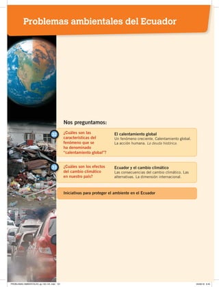 ¿Cuáles son las
características del
fenómeno que se
ha denominado
“calentamiento global”?
32 El calentamiento global
Un fenómeno creciente. Calentamiento global.
La acción humana. La deuda histórica.
¿Cuáles son los efectos
del cambio climático
en nuestro país?
33 Ecuador y el cambio climático
Las consecuencias del cambio climático. Las
alternativas. La dimensión internacional.
Nos preguntamos:
Iniciativas para proteger el ambiente en el Ecuador
Problemas ambientales del Ecuador
PROBLEMAS AMBIENTALES; pp.132-144 .indd 131 05/06/18 8:45
 