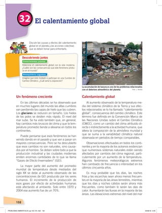 132
Un fenómeno creciente
En las últimas décadas se ha observado que
en muchos lugares del mundo las altas cumbres
van perdiendo las capas de hielo que las cubren.
Los glaciares se reducen en tamaño. Los hielos
de los polos se deslíen más rápido. El nivel del
mar sube. Se ha visto también que, en general,
hay cambios más bruscos de clima y que la tem-
peratura promedio tiende a elevarse en todos los
continentes.
Puede pensarse que esos fenómenos se han
venido dando en el pasado y que van a pasar sin
mayores consecuencias. Pero se ha descubierto
que esos cambios no son naturales, sino causa-
dos por el hombre. Se deben sobre todo a que la
producción industrial y las ciudades modernas
emiten enormes cantidades de lo que se llama
“Gases de Efecto Invernadero” (GEI).
La mayor parte del aumento del promedio
mundial de temperatura desde mediados del
siglo XX se debe al aumento observado de las
concentraciones de GEI producido por los seres
humanos. El incremento de la producción de
esos gases por efecto de actividades humanas
está afectando al ambiente. Solo entre 1970 y
2004 ese aumento fue de un 70%.
Calentamiento global
Al aumento observado de la temperatura me-
dia del sistema climático de la Tierra y sus efec-
tos relacionados se lo ha llamado “calentamiento
global”, consecuencia del cambio climático. Este
término fue definido en la Convención Marco de
las Naciones Unidas sobre el Cambio Climático
(CMCC), como un cambio del clima atribuido di-
recta o indirectamente a la actividad humana, que
altera la composición de la atmósfera mundial y
que se suma a la variabilidad climática natural
observada en períodos de tiempo comparables.
Observaciones efectuadas en todos los conti-
nentes y en la mayoría de los océanos evidencian
que numerosos sistemas naturales están siendo
afectados por cambios del clima regional, parti-
cularmente por un aumento de la temperatura.
Algunos fenómenos meteorológicos extremos
han cambiado de frecuencia o intensidad en los
últimos cincuenta años.
Es muy probable que los días, las noches
frías y las escarchas sean ahora menos frecuen-
tes en la mayoría de las áreas terrestres, mientras
que los días y noches cálidos serán ahora más
frecuentes, como también lo serán las olas de
calor. Aumentarán las lluvias en la mayoría de las
áreas. Las elevaciones extremas del nivel del mar
Relaciona el calentamiento global con la vida moderna.
¿Cuáles son las consecuencias que este fenómeno produ-
ce en el mundo?
Imagina que eres invitado a participar en una Cumbre de
Cambio Climático. ¿Cuál sería tu exposición?
Discutir las causas y efectos del calentamiento
global en el planeta y las acciones colectivas
que se deben tomar para enfrentarlo.
Descubriendo juntos
32 El calentamiento global
Foto: J. Gomba
La acumulación de basura es uno de los problemas relacionados
con el deterioro atmosférico del planeta
Conocimientos previos
Desequilibrio cognitivo
PROBLEMAS AMBIENTALES; pp.132-144 .indd 132 05/06/18 8:45
 