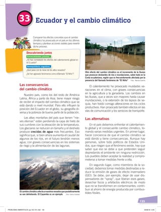 135
El calentamiento ha provocado inusitadas va-
riaciones en el clima, con graves consecuencias
en la agricultura y la ganadería. Los cambios en
las lluvias, que a veces son mayores hasta causar
inundaciones, o la extensión de los lapsos de se-
quía, han traído consigo alteraciones en los ciclos
productivos. Han provocado también efectos en las
vías de comunicación y los servicios de transporte.
Las alternativas
En el país debemos enfrentar el calentamien-
to global y el consecuente cambio climático, to-
mando varias medidas urgentes. En primer lugar,
hacer conciencia de que el cambio climático se
está dando y tiene consecuencias. Aunque hay
personas, sobre todo políticos de Estados Uni-
dos, que niegan que el fenómeno existe, hay que
saber que eso se debe a que pretenden seguir
depredando el ambiente sin ninguna restricción.
Los pueblos deben aceptar la realidad y compro-
meterse a tomar medidas frente a ella.
En segundo lugar, como miembros de la so-
ciedad, debemos tomar medidas destinadas a re-
ducir la emisión de gases de efecto invernadero
(GEI). Se debe, por ejemplo, dejar de usar dis-
pensadores de “spray”, que liberan esos gases;
desechar focos y artefactos eléctricos de modo
que no se transformen en contaminantes; contri-
buir al ahorro de energía producida por combus-
tibles fósiles.
Las consecuencias
del cambio climático
Nuestro país, como los del resto de América
Latina, África y parte de Asia, tiene mayor riesgo
de recibir el impacto del cambio climático que se
está dando a nivel mundial. Para ello influyen la
posición del Ecuador en el globo, su geografía di-
versa y la pobreza de buena parte de la población.
Las altas montañas del país que tienen “nie-
ves eternas” están perdiendo la capa de hielo de
sus cumbres con la elevación de la temperatura.
Los glaciares se reducen en tamaño y el deshielo
produce crecidas de agua más frecuentes. Eso
significa que, si bien ahora aumenta el caudal de
algunos de los ríos, en el futuro tendrán menos
agua, con graves consecuencias en los sistemas
de riego y la alimentación de las lagunas.
33 Ecuador y el cambio climático
¿Ya has constatado los efectos del calentamiento global en
el Ecuador?
¿Qué pasa con la nieve de los altos nevados?
¿Se han agravado fenómenos como el llamado “El Niño”?
Comparar los efectos concretos que el cambio
climático ha provocado en el país en los últimos
tiempos y plantear acciones viables para revertir
dicho proceso.
Descubriendo juntos
Elcambioclimáticoafectaanuestrosnevadosquepaulatinamente
se van dehielando. El Cayambe es un ejemplo Foto: Carlos Costales
Otro efecto del cambio climático es el incremento de la lluvias
que provocan desbordes de ríos e inundaciones, sobre todo en la
Costa ecuatoriana, región que es frecuentemente afectada por la
presencia del llamado fenómeno de “El Niño” Foto: Maritza Castillo
Conocimientos previos
Desequilibrio cognitivo
PROBLEMAS AMBIENTALES; pp.132-144 .indd 135 05/06/18 8:45
 