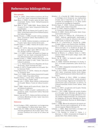 143
Referencias bibliográficas
Obras generales
Acosta, A. (2001). Breve historia económica del Ecua-
dor (2.ª ed.). Quito: Corporación Editora Nacional.
Ayala Mora, E. (2004). Ecuador, patria de todos. Quito:
Universidad Andina Simón Bolívar/Corporación
Editora Nacional.
Ayala Mora, E. (Ed.). (1983-1995). Nueva Historia del
Ecuador (15 vols.). Quito: Corporación Editora Na-
cional/Grijalbo.
------ (2008). Manual de Historia del Ecuador (2 vols.).
Quito: Universidad Andina Simón Bolívar/Corpora-
ción Editora Nacional.
Benites Vinueza, L. (1986). Ecuador: drama y paradoja.
Quito: Corporación Editora Nacional/Banco Cen-
tral del Ecuador.
Carbo, L. A. (1978). Historia monetaria y cambiaria del
Ecuador. Quito: Banco Central del Ecuador.
Cevallos García, G. (1982). Historia del Ecuador. Cuen-
ca: LNS.
Cevallos, P. F. (1972). Resumen de la Historia del Ecua-
dor, desde su origen hasta 1845 (17 vols.). (3.ª
ed.). Ambato: Editorial Tungurahua.
Deler, J.-P. (2007). Ecuador, del espacio al Estado na-
cional (2.ª ed. rev.). Quito: Universidad Andina Si-
món Bolívar/Corporación Editora Nacional.
González Suárez, F. (1969). Historia General de la Re-
pública del Ecuador (3 vols.). Quito: Casa de la
Cultura Ecuatoriana.
------ (s. f.). Historia General de la República del Ecua-
dor (9 vols.). Quito: Imprenta del Clero.
Hurtado, O. (1977). El poder político en el Ecuador. Qui-
to: Ediciones PUCE.
Pareja Diezcanseco, A. (1974). Historia de la Repúbli-
ca. Guayaquil: Ariel.
Reyes, O. E. (1960). Breve Historia General del Ecuador
(3 vols.). Quito: Fray Jodoco Ricke.
Robalino Dávila, L. (varios años). Orígenes del Ecuador
de hoy (10 vols.). Puebla: Cajica.
Salvador Lara, J. (2005). Breve historia contemporánea
del Ecuador. México: Fondo de Cultura Económi-
ca.
Salvat. (1980). Historia del Ecuador (8 vols.). Quito: Sal-
vat Editores Ecuatoriana.
Velasco Abad, F. (1990). Ecuador: subdesarrollo y de-
pendencia. Quito: Corporación Editora Nacional/
FENOC-I/CDS.
Velasco, Juan de (1977). Historia del Reino de Quito en
la América Meridional (3 vols.). Quito: Casa de la
Cultura Ecuatoriana.
Referencias
Acción Ecológica. (2001, septiembre). Las fumigaciones
sí son peligrosas. En Alerta Verde. Quito: Autor.
Acosta Solís, M. (1968). Divisiones ﬁtogeográﬁcas y for-
maciones geobotánicas del Ecuador. Quito: Publi-
caciones Cientíﬁcas de la Casa de la Cultura del
Ecuador.
Almeida, L. G., y Sourdat, M. (1983). Génesis geológica
y morfológica de la Amazonía: sus implicaciones
actuales para el desarrollo de la región. En Do-
cumentos de Investigación (n.º 3). Quito: Centro
Ecuatoriano de Investigación Geográﬁca.
Almeida Reyes, E. (2000). Culturas prehispánicas del
Ecuador. Quito: Viajes Chasquiñán.
Amores, O. (1991). Derecho ecológico ecuatoriano. Qui-
to: Corporación Editora Nacional.
Andrade, R. (1982). Historia del Ecuador. Quito: Corpo-
ración Editora Nacional.
Arévalo, A., Quiroz, H., Palacios, W., y Portocarrero, A.
(2002). Sistemas agroforestales tradicionales y
mejorados en el área de inﬂuencia del proyecto
SUBIR. Quito: Fundación Jatun Sacha.
Bilenca N., D., y Kechichian K., Graciela de. (1999).
Ecología urbana y rural. Buenos Aires: Santillana.
Borchart, C. (1998). Las reformas borbónicas en la Au-
diencia de Quito. En La Audiencia de Quito. As-
pectos económicos y sociales (siglos XVI-XVIII).
Quito: Banco Central del Ecuador/Abya-Yala.
Borchart de Moreno, C., y Moreno Yánez, S. (1997).
Crónica indiana del Ecuador antiguo. Quito: EBI-
GTZ/Abya-Yala.
Borrero, M. M. (1962). La revolución quiteña, 1809-
1812. Quito: Espejo.
Bravo, E. (2000). Soberanía alimentaria. En Acosta, A.
(Ed.), El Ecuador pospetrolero. Quito: Acción Eco-
lógica.
Brunet, R. (1992). Géographie Universelle (Tomo 1). Pa-
rís: Éditions Belin.
Bustos, G. (Ed.). (2009). La Revolución de Quito 1809-
1812. Quito: Universidad Andina Simón Bolívar,
Sede Ecuador/Corporación Editora Nacional/El Co-
mercio.
Bustos, G., Martínez, A. (Eds.). (2004). La Indepen-
dencia en los países andinos: nuevas perspecti-
vas. Bucaramanga: Organización de Estados Ibe-
roamericanos para la Educación, la Ciencia y la
Cultura/Universidad Andina Simón Bolívar, Sede
Ecuador.
Cáceres, B. (2007). Los glaciares del Ecuador. Revista
Construcción, 195. Quito.
Cáceres, L., (Ed.). (1998). Estudio del cambio climático
en el Ecuador. Quito: Ministerio de Agricultura y
Ganadería/Ministerio de Energía y Minas/U.S. Cou-
ntry Studies Programme/Centro de Levantamien-
tos Integrados de Recursos Naturales por Senso-
res Remotos/Instituto Nacional de Meteorología e
Hidrología.
Canter, L. (1998). Manual de evaluación de impacto am-
biental (Técnicas para la elaboración de los estu-
dios de impacto). Madrid: McGraw-Hill.
Cañadas, L. (1983). Mapa bioclimático y ecológico del
Ecuador. Quito: Editores Asociados.
Caron, J. M., Gauthier, A., Schaaf, A., Ulysse, J., y
Wozniack, J. (1992). Comprendre et enseigner la
planète Terre. París: Éditions Ophrys.
PROBLEMAS AMBIENTALES; pp.132-144 .indd 143 05/06/18 8:45
 