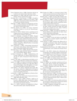 144
Casas, Bartolomé de las. (1986). Brevísima relación de
la destrucción de las Indias. Barcelona: Orbis.
Collin Delavaud, A. (1982). Atlas del Ecuador. París: Les
Editions / Banco Central del Ecuador.
Demélas, M.-D., y Saint-Geours, Y. (1988). Jerusalén y
Babilonia: religión y política en el Ecuador, 1780-
1880. Quito: Corporación Editora Nacional/Institu-
to Francés de Estudios Andinos.
Destruge, C. (1982). Historia de la Revolución de Octu-
bre y campaña libertadora de 1820-1822. Guaya-
quil: Banco Central del Ecuador.
Espinoza Soriano, W. (1987). Los Incas. Economía,
sociedad y Estado en la era del Tahuantinsuyu.
Lima: Amaru.
Hamerly, M. (1973). Historia social y económica de la
antigua provincia de Guayaquil, 1763-1842. Gua-
yaquil: Archivo Histórico del Guayas.
Huttel, C., Zebrowski, y Gondard, P. (1999). Paisajes
agrarios del Ecuador. Geografía Básica del Ecua-
dor (Vol. 2). Quito: Instituto Panamericano de Geo-
grafía e Historia/Instituto de Investigación para el
Desarrollo/Instituto Francés de Estudios Andinos/
Instituto Geográﬁco Militar/Pontiﬁcia Universidad
Católica del Ecuador.
Jijón y Caamaño, J. (1997). Antropología prehispánica
del Ecuador. Quito: Museo Jijón y Caamaño, Pon-
tiﬁcia Universidad Católica del Ecuador.
Kennedy Troya, A. (Ed.). (1995). Arte de la Real Audien-
cia de Quito, siglos XVII-XIX. Patronos, corporacio-
nes y comunidades. Madrid: Nerea.
Landázuri Camacho, C. (1989). Independencia del
Ecuador 1809-1822. En Nueva Historia del Ecua-
dor (Vol. 6). Quito: Corporación Editora Nacional/
Grijalbo.
Larrea, C. M. (1987). La Real Audiencia de Quito y su te-
rritorio. Quito: Ministerio de Relaciones Exteriores.
Latorre, O. (1988). Los mapas del Amazonas y el desarrollo
de la cartografía ecuatoriana en el siglo XVIII. Misce-
lánea Antropológica, Serie Monográﬁca 9. Guaya-
quil: Museos del Banco Central del Ecuador.
León Velasco, J. B. (2015). Geografía del Ecuador. Me-
dio natural, población y organización del espacio
(3.ª ed.). Quito: Universidad Andina Simón Bolívar/
Corporación Editora Nacional.
Lumbreras, L. (1981). Arqueología de la América Andi-
na. Lima: Milla Batres.
Lynch, J. (1976). Las revoluciones hispanoamericanas,
1808-1826. Barcelona: Ariel.
Maiguashca, J. (Ed.). (1994). Historia y región en el
Ecuador, 1830-1930. Quito: Corporación Editora
Nacional/FLACSO/CERLAC-York University/Insti-
tuto Francés de Estudios Andinos.
Mera, J. L. (1875). Catecismo de Geografía de la Repú-
blica del Ecuador. Quito: Imprenta Nacional.
Miño Grijalva, M. (1984). La economía colonial. Rela-
ciones socioeconómicas de la Real Audiencia de
Quito. Quito: Corporación Editora Nacional.
Morales y Eloy, J. (1942). Ecuador, Atlas Histórico-Geo-
gráﬁco. Quito: Ministerio de Relaciones Exteriores.
Moreno Yánez, S. (1981). La época aborigen. En Se-
gundo Moreno Yánez (Comp.), Monografía histó-
rica de la gran región nuclear ecuatoriana. Quito:
Consejo Provincial de Pichincha.
------ (1985). Sublevaciones indígenas en la Audiencia
de Quito: desde comienzos del siglo XVIII hasta
ﬁnales de la Colonia (3.ª ed.). Quito: Pontiﬁcia
Universidad Católica del Ecuador.
Núñez Sánchez, J. (1989). El Ecuador en Colombia. En
Nueva Historia del Ecuador (Vol. 6). Quito: Corpo-
ración Editora Nacional/Grijalbo.
Pérez, A. R. (1940). Geografía del Ecuador. Quito: Edi-
torial Gutenberg.
Phelan, J. L. (2005). El reino de Quito en el siglo XVII.
La política en el imperio español. Quito: Banco
Central del Ecuador.
Porras Garcés, P. (1987). Nuestro ayer. Manual de ar-
queología ecuatoriana. Quito: Centro de Investi-
gaciones Arqueológicas, Pontiﬁcia Universidad
Católica del Ecuador.
Rostworowski de Diez Canseco, M. (1988). Historia del
Tahuantinsuyo. Lima: Instituto de Estudios Perua-
nos.
Restrepo, J. M. (1827). Historia de la Revolución de
la República de Colombia. Bogotá: Imprenta Na-
cional, Biblioteca de la Presidencia de Colombia.
Salazar, E. (1995). Entre mitos y fábulas: el Ecuador
aborigen. Quito: Corporación Editora Nacional.
Salomon, F. (1980). Los señores étnicos en la época
de los incas. Otavalo: Instituto Otavaleño de An-
tropología.
Stübel, A. (2004). Las montañas volcánicas del Ecua-
dor. Quito: Banco Central del Ecuador/Unesco.
(Original en alemán, a ﬁnales del siglo XIX).
Terán, F. (1952). Geografía del Ecuador. Quito: Ministe-
rio de Educación.
Terán Najas, R. (1988). Los proyectos del Imperio Bor-
bónico en la Real Audiencia de Quito. Quito: Ta-
ller de Estudios Históricos/Abya-Yala.
Torre Reyes, Carlos de la. (1961). La revolución de Qui-
to del 10 de agosto de 1809: sus vicisitudes y su
signiﬁcación en el proceso general de la eman-
cipación hispanoamericana. Quito: Talleres Gráﬁ-
cos de la Educación.
Vargas, J. M. (1981). La economía política del Ecua-
dor durante la Colonia. Quito: Corporación Editora
Nacional/Banco Central del Ecuador.
Wolf, T. (1892). Geografía y Geología del Ecuador. Lei-
pzig: Tipografía de F. A. Brockhaus.
PROBLEMAS AMBIENTALES; pp.132-144 .indd 144 05/06/18 8:45
 