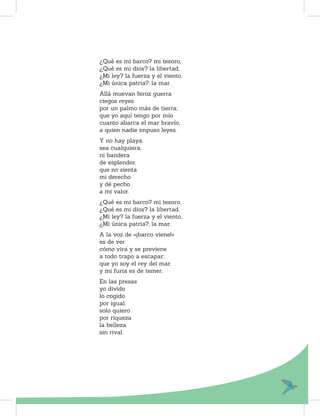 ¿Qué es mi barco? mi tesoro,
¿Qué es mi dios? la libertad,
¿Mi ley? la fuerza y el viento,
¿Mi única patria?, la mar.
Allá muevan feroz guerra
ciegos reyes
por un palmo más de tierra;
que yo aquí tengo por mío
cuanto abarca el mar bravío,
a quien nadie impuso leyes.
Y no hay playa,
sea cualquiera,
ni bandera
de esplendor,
que no sienta
mi derecho
y dé pecho
a mi valor.
¿Qué es mi barco? mi tesoro,
¿Qué es mi dios? la libertad,
¿Mi ley? la fuerza y el viento,
¿Mi única patria?, la mar.
A la voz de «¡barco viene!»
es de ver
cómo vira y se previene
a todo trapo a escapar;
que yo soy el rey del mar,
y mi furia es de temer.
En las presas
yo divido
lo cogido
por igual;
solo quiero
por riqueza
la belleza
sin rival.
 