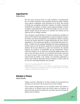 Aguafuerte
Rubén Darío
De una casa cercana salía un ruido metálico y acompasado.
En un recinto estrecho, entre paredes llenas de hollín, negras,
muy negras, trabajaban unos hombres en la forja. Uno movía
el fuelle que resoplaba, haciendo crepitar el carbón, lanzando
torbellinos de chispas y llamas como lenguas pálidas, áureas,
azulejas, resplandecientes. Al brillo del fuego en que se enro-
jecían largas barras de hierro, se miraban los rostros de los
obreros con un reﬂejo trémulo.
Tres yunques ensamblados en toscas armazones resistían el
batir de los machos que aplastaban el metal candente, hacien-
do saltar una lluvia enrojecida. Los forjadores vestían camisas
de lana de cuellos abiertos y largos delantales de cuero. Acan-
zábaseles a ver el pescuezo gordo y el principio del pecho ve-
lludo, y salían de las mangas holgadas los brazos gigantescos,
donde, como en los de Anteo, parecían los músculos redondas
piedras de las que deslavan y pulen los torrentes. En aquella
negrura de caverna, al resplandor de las llamaradas, tenían
tallas de cíclopes. A un lado, una ventanilla dejaba pasar ape-
nas un haz de rayos de sol. A la entrada de la forja, como en
un marco oscuro, una muchacha blanca comía uvas. Y sobre
aquel fondo de hollín y de carbón, sus hombros delicados y
tersos que estaban desnudos hacían resaltar su bello color de
lis, con un casi imperceptible tono dorado.
Tomado de https://goo.gl/qqksKT (10/02/2018)
Rubén Darío (1867-1916). Escritor, poeta, periodista y diplomático nicaragüense,
máximo representante del modernismo literario en lengua española. Su nombre
completo era Félix Rubén García Sarmiento.
Göndul y Vlixes
Alexis Oviedo
Vlixes conoció a Göndul en la tierra donde se encuentran las
mitades, en ese único día en que la luz no da sombra.
Trece lunas compartieron en la amarilla tierra del medio y
trece más en la blanca tierra del norte; hasta la mañana en
que él la besó antes de embarcar, sin saber que ese choque de
labios sería el último.
 