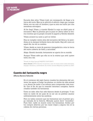 Durante diez años, Vlixes trató, sin conseguirlo, de llegar a la
tierra del norte. Mas ya le advirtió el adivino ciego que, aunque
héroe, era tan solo un hombre y que su sino era sufrir por una
semidiosa extranjera.
Al ﬁn llegó Vlixes, y cuando Göndul lo supo se alistó para el
encuentro. Mas la pitonisa gris la puso en alerta sobre la bro-
ma traviesa que su propio corazón le jugaría y Göndul desistió.
Vlixes arrancó su nave y juró no volver.
Hoy se cumplen veinte años del encuentro del héroe y la semi-
diosa en la siempre brillante tierra del medio. Hay allí, como en
aquel día, luz sin su sombra.
Vlixes, desde su nave de guerrero intergaláctico, mira la tierra
del norte cubierta de hielo y oscuridad.
Abajo, Göndul dormida, lentamente se aparta de su marido.
Aunque Vlixes sabe que ella no es la misma que amó, quiere
verla otra vez.
Tomado de https://goo.gl/U9QUXD (13/07/2017)
Alexis Oviedo (1970). Escritor ecuatoriano, autor de varios textos sobre educación,
lenguaje, literatura y matemáticas. Su novela Arcanos Mayores se publicó en 2017.
Cuento del fantasmita negro
Alfonso Barrera Valverde
En el comienzo del siglo fueron creados los elementos del uni-
verso: las aguas, el fuego, las plantas, un núcleo de vida animal
y un átomo de razón o luz interior para comprender este mun-
do. Con el ﬁn de que la creación estuviera completa, fueron
creados también los fantasmas.
Como se sabe, ellos han sido blancos desde el principio. Y eso
tiene su razón de ser pues de no ser así, no podrían asustar
suﬁcientemente entre las sombras.
Pero no todos conocen que los fantasmas son el primer gru-
po nómada de la historia. Nómada quiere decir “movedizo”.
Pues bien, nadie se mueve como los fantasmas. Andan por
los campos abiertos, por las casas viejas y alguna vez en la
cabeza de ciertas personas.
 