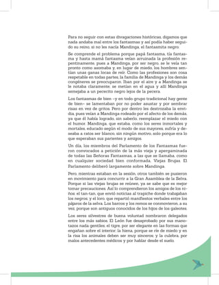 Para no seguir con estas divagaciones históricas, digamos que
nada andaba mal entre los fantasmas y así podía haber segui-
do su reino, si no les nacía Mandinga, el fantasmita negro.
Se comprende el problema porque papá fantasma, tía fantas-
ma y hasta mamá fantasma veían arruinada la profesión re-
pentinamente, pues a Mandinga, por ser negro, se le veía tan
pronto como asomaba y, en lugar de miedo, los hombres sen-
tían unas ganas locas de reír. Como las profesiones son cosa
respetable en todas partes, la familia de Mandinga y los demás
congéneres se preocuparon. Iban por el aire y a Mandinga se
le notaba claramente; se metían en el agua y allí Mandinga
semejaba a un pececito negro lejos de la pecera.
Los fantasmas de bien –y en todo grupo tradicional hay gente
de bien– se lamentaban por no poder asustar y por sembrar
risas en vez de gritos. Pero por dentro les destrozaba la envi-
dia, pues veían a Mandinga rodeado por el afecto de los demás,
ya que él había logrado, sin saberlo, reemplazar el miedo con
el humor. Mandinga, que estaba, como los seres inmortales y
mortales, educado según el modo de sus mayores, sufría y de-
seaba a ratos ser blanco, sin ningún motivo, solo porque era lo
que esperaban sus parientes y amigos.
Un día, los miembros del Parlamento de los Fantasmas fue-
ron convocados a petición de la más vieja y apergaminada
de todas las Señoras Fantasmas, a las que se llamaba, como
en cualquier sociedad bien conformada, Viejas Brujas. El
Parlamento deliberó largamente sobre Mandinga.
Pero, mientras estaban en la sesión, otros también se pusieron
en movimiento para concurrir a la Gran Asamblea de la Selva.
Porque si las viejas brujas se reúnen, ya se sabe que es mejor
tomar precauciones. Así lo comprendieron los amigos de los ni-
ños: el tan-tan, que envió noticias al trapiche donde trabajaban
los negros; y el loro, que repartió maniﬁestos verbales entre los
pájaros de la selva. Los barcos y los remos se conmovieron, a su
vez, porque son antiguos conocidos de los hijos de los galeotes.
Los seres silvestres de buena voluntad nombraron delegados
entre los más sabios. El León fue desaprobado por sus mano-
tazos nada gentiles; el tigre, por ser elegante en las formas que
engañan sobre el interior; la hiena, porque se ríe de miedo y en
la risa los animales deben ser muy sinceros; y la culebra, por
malos antecedentes médicos y por hablar desde el suelo.
 