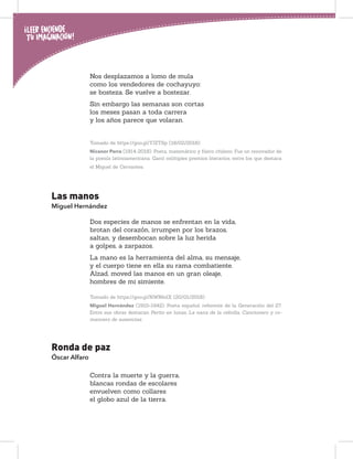 Nos desplazamos a lomo de mula
como los vendedores de cochayuyo:
se bosteza. Se vuelve a bostezar.
Sin embargo las semanas son cortas
los meses pasan a toda carrera
y los años parece que volaran.
Tomado de https://goo.gl/YJZTSp (18/02/2018)
Nicanor Parra (1914-2018). Poeta, matemático y físico chileno. Fue un renovador de
la poesía latinoamericana. Ganó múltiples premios literarios, entre los que destaca
el Miguel de Cervantes.
Las manos
Miguel Hernández
Dos especies de manos se enfrentan en la vida,
brotan del corazón, irrumpen por los brazos,
saltan, y desembocan sobre la luz herida
a golpes, a zarpazos.
La mano es la herramienta del alma, su mensaje,
y el cuerpo tiene en ella su rama combatiente.
Alzad, moved las manos en un gran oleaje,
hombres de mi simiente.
Tomado de https://goo.gl/NWNkdX (20/01/2018)
Miguel Hernández (1910-1942). Poeta español, referente de la Generación del 27.
Entre sus obras destacan Perito en lunas, La nana de la cebolla, Cancionero y ro-
mancero de ausencias.
Ronda de paz
Óscar Alfaro
Contra la muerte y la guerra,
blancas rondas de escolares
envuelven como collares
el globo azul de la tierra.
 