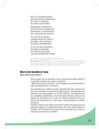 Son los chiquillos felices
que ignoran las distinciones
de razas y religiones
de credos y de países.
Desprecian el fanatismo
de los hombres inhumanos
que matan a sus hermanos
en nombre del patriotismo.
Un coro de corazones
empapa todos los vientos
de risas y de canciones
de luces y sentimientos.
Y con un amor profundo,
los niños universales
en cadenas musicales
unen los pueblos del mundo.
Tomado de https://goo.gl/kRXXWU (12/02/2018)
Óscar Alfaro (1923-1963). Poeta y cuentista boliviano conocido en América Latina
por sus textos para niños. Entre sus obras tenemos Cuentos, Cien poemas para ni-
ños, Alfabeto de estrellas, Cajita de música, Bajo el sol de Tarija, entre otras.
Barco de bandera rusa
María del Carmen Garcés
Era la mujer de un marinero ruso y miraba el mundo desde la
ventanilla ovalada de nuestro camarote.
—¡Mira bien por la ventana! —me ordenaba mi marido antes de
salir, poniendo llave a la puerta.
Yo esperaba con ansias el ruido ensordecedor de la sirena del
barco, anunciando la partida de algún puerto. Amaba las sen-
saciones que provocaban en mí las bahías y los ediﬁcios de
las ciudades perdiéndose en el horizonte. Miraba entonces la
danza de las nubes en el cielo, los aleteos suaves de las ga-
viotas, los rayos del sol -o de la luna- penetrando por el óvalo
luminoso.
Pasaron veinte años. Veinte años de la vida enmarcada por ese
pequeño agujero transparente, hasta que una noche llegó mi
marido con las llaves de la puerta del camarote en la mano y
una gran sonrisa en sus labios.
 