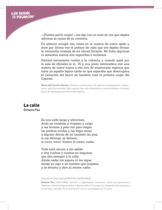 —¡Puedes partir mujer! —me dijo con un tono de voz que dejaba
adivinar la causa de su contento.
En silencio arreglé mis cosas en la maleta de cuero ajado y
miré por última vez el pedazo de cielo que me dejaba divisar
la ventanilla ovalada de mi cárcel ﬂotante… No hubo lágrimas
ni lamentos, menos aún reproches o reclamos.
Caminé lentamente rumbo a la cubierta y cuando pasé por
la sala de oﬁciales la vi... Vi a una joven veinteañera con una
maleta de cuero nueva y ese aire de enamorada ingenua que
tenía yo aquella lejana tarde en que esperaba que desocupara
el camarote del barco de bandera rusa la primera mujer del
Capitán.
María del Carmen Garcés. Escritora ecuatoriana. Es además investigadora, traduc-
tora y guía de montaña. Sus cuentos han sido traducidos a varios idiomas, y forman
parte de antologías locales y extranjeras.
La calle
Octavio Paz
Es una calle larga y silenciosa.
Ando en tinieblas y tropiezo y caigo
y me levanto y piso con pies ciegos
las piedras mudas y las hojas secas
y alguien detrás de mí también las pisa:
si me detengo, se detiene;
si corro, corre. Vuelvo el rostro: nadie.
Todo está oscuro y sin salida,
y doy vueltas y vueltas en esquinas
que dan siempre a la calle
donde nadie me espera ni me sigue,
donde yo sigo a un hombre que tropieza
y se levanta y dice al verme: nadie.
Tomado de http://goo.gl/BE8CXa (20/01/2018)
Octavio Paz (1914-1998). Escritor y diplomático mexicano. Entre sus poemarios
destacan Libertad bajo palabra y Salamandra. El ensayo La búsqueda del comienzo
es un buen ejemplo de su encuentro con el surrealismo en Francia.
 
