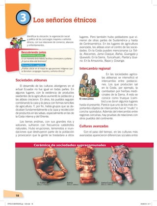 18
Sociedades aldeanas
El desarrollo de las culturas aborígenes en el
actual Ecuador no fue igual en todas partes. En
algunos lugares, con la existencia de productos
exedentes de la agricultura aumentó la población y
las aldeas crecieron. En otros, los pueblos seguían
combinando la caza y la pesca con formas sencillas
de agricultura. Y, por fin, había grupos que se de-
dicaban fundamentalmente a la caza y recolección
de productos en las selvas, especialmente en las de
la Costa interna y del Oriente.
Las tierras andinas, con sus grandes ríos y
volcanes, sufrieron con frecuencia catástrofes
naturales. Hubo erupciones, terremotos e inun-
daciones que destruyeron parte de la población
y provocaron que la gente se trasladara a otros
lugares. Pero también hubo pobladores que vi-
nieron de otras partes de Sudamérica y hasta
de Centroamérica. En los lugares de agricultura
avanzada, las aldeas eran el centro de las socie-
dades. En la Costa pueden mencionarse La Toli-
ta, Atacames, Jama Coaque, Bahía, Guangala y
Quevedo. En la Sierra, Tuncahuán, Piartal y Gua-
no. En la Amazonía, Napo y Cosanga.
Intercambio regional
En las sociedades agríco-
las aldeanas se intensificó el
intercambio entre poblacio-
nes. Los que producían sal
en la Costa, por ejemplo, la
cambiaban por hierbas medi-
cinales de la Sierra. A esto se
conoce como trueque (cam-
bio) y se da en algunos lugares
hasta el presente. Parece que uno de los más im-
portantes objetos de intercambio fue el “mullo” o
concha spondylus. Además del intercambio entre
regiones cercanas, hay pruebas de relaciones con
otros pueblos del continente.
Culturas avanzadas
Con el paso del tiempo, en las culturas más
avanzadas aparecieron diferencias sociales entre
Los señoríos étnicos3
En un momento de la historia, las tribus comenzaron a juntarse.
¿A qué se debe este fenómeno?
¿Podrías ubicar en el mapa las agrupaciones indígenas que
se llamaban cacigazgos mayores y señoríos étnicos?
Identiﬁcar la ubicación, la organización social
y política de los cacicazgos mayores o señoríos
étnicos, con sus relaciones de comercio, alianzas
y enfrentamientos.
Descubriendo juntos
Cerámica de sociedades supracomunales
El intercambio
Conocimientos previos
Desequilibrio cognitivo
ÉPOCA ABORIGEN;pp. 1-28.indd 18 05/06/18 8:11
 