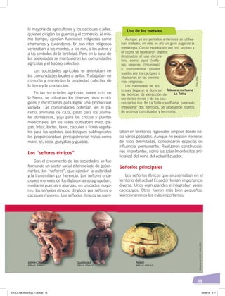 19
la mayoría de agricultores y los caciques o jefes,
quienes dirigían las guerras y el comercio. Al mis-
mo tiempo, ejercían funciones religiosas como
chamanes y curanderos. En sus ritos religiosos
veneraban a los montes, a los ríos, a los astros y
a los símbolos de la fertilidad. Pero en la base de
las sociedades se mantuvieron las comunidades
agrícolas y el trabajo colectivo.
Las sociedades agrícolas se asentaban en
las comunidades locales o ayllus. Trabajaban en
conjunto y mantenían la propiedad colectiva de
la tierra y la producción.
En las sociedades agrícolas, sobre todo en
la Sierra, se utilizaban los diversos pisos ecoló-
gicos y microclimas para lograr una producción
variada. Las comunidades obtenían, en el pá-
ramo, animales de caza, pasto para los anima-
les domésticos, paja para las chozas y plantas
medicinales. En los valles cultivaban maíz, pa-
pas, fréjol, toctes, taxos, capulíes y fibras vegeta-
les para los vestidos. Los bosques subtropicales
les proporcionaban principalmente frutos como
maní, ají, coca, guayabas y guabas.
Los “señores étnicos”
Con el crecimiento de las sociedades se fue
formando un sector social diferenciado de gober-
nantes, los “señores”, que ejercían la autoridad
y la transmitían por herencia. Los señores o ca-
ciques menores de los llajtacunas se agrupaban,
mediante guerras o alianzas, en unidades mayo-
res: los señoríos étnicos, dirigidos por señores o
caciques mayores. Los señoríos étnicos se asen-
taban en territorios regionales amplios donde ha-
bía varios poblados. Aunque no existían fronteras
del todo delimitadas, consolidaron espacios de
influencia permanente. Realizaron construccio-
nes importantes, como las tolas (montecitos arti-
ficiales) del norte del actual Ecuador.
Señoríos principales
Los señoríos étnicos que se asentaban en el
territorio del actual Ecuador tenían importancia
diversa. Unos eran grandes e integraban varios
cacicazgos. Otros fueron más bien pequeños.
Mencionaremos los más importantes.
Uso de los metales
Aunque ya en períodos anteriores se utiliza-
ban metales, en este se dio un gran auge de la
metalurgia. Con la explotación del oro, la plata y
el cobre se fabricaron objetos
destinados al uso decora-
tivo, como joyas (colla-
res, orejeras, cinturones)
o instrumentos rituales
usados por los caciques o
chamanes en las ceremo-
nias religiosas.
Los habitantes de en-
tonces llegaron a dominar
las técnicas de extracción de
oro de las minas y de los cau-
ces de los ríos. En La Tolita o en Piartal, para solo
mencionar dos ejemplos, se produjeron objetos
de oro muy complicados y hermosos.
Máscara mortuoria
La Tolita
Elaboración:CEN.Fotos:MNQ
Foto:MNQ
ÉPOCA ABORIGEN;pp. 1-28.indd 19 05/06/18 8:11
 