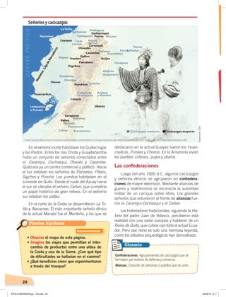 20
En el extremo norte habitaban los Quillacingas
y los Pastos. Entre los ríos Chota y Guayllabamba
hubo un conjunto de señoríos conectados entre
sí: Caranqui, Cochasquí, Otavalo y Cayambe.
Quito era ya un centro comercial y político. Hacia
el sur estaban los señoríos de Panzaleo, Píllaro,
Sigchos y Puruhá. Los yumbos habitaban en el
suroeste de Quito. Desde el nudo del Azuay hacia
el sur se ubicaba el señorío Cañari, que cumpliría
un papel histórico de gran relieve. En el extremo
sur estaban los paltas.
En el norte de la Costa se desarrollaron La To-
lita y Atacames. El más importante señorío étnico
de la actual Manabí fue el Manteño, y los que se
destacaron en la actual Guayas fueron los Huan-
cavilcas, Punáes y Chonos. En la Amazonía vivían
los pueblos cofanes, quijos y jíbaros.
Las confederaciones
Luego del año 1000 d.C. algunos cacicazgos
y señoríos étnicos se agruparon en confedera-
ciones de mayor extensión. Mediante alianzas de
guerra y matrimonios se reconocía la autoridad
militar de un cacique sobre otros. Los grandes
señoríos que estuvieron al frente de alianzas fue-
ron el Caranqui-Cochasquí y el Cañari.
Los historiadores tradicionales, siguiendo la His-
toria del padre Juan de Velasco, percibieron esta
realidad con una visión europea y hablaron de un
Reino de Quito, que cubría casi todo el actual Ecua-
dor. Pero ese reino es solo una hermosa leyenda,
como los estudios arqueológicos han demostrado.
Señoríos y cacicazgos
• Observa el mapa de esta página.
• Imagina los viajes que permitían el inter-
cambio de productos entre una aldea de
la Costa y una de la Sierra. ¿Con qué tipo
de dificultades se hallarían en el camino?
• ¿Qué beneficios crees que experimentaron
a través del trueque?
Plantea hipótesis
Confederaciones. Agrupamientos de cacicazgos que se
formaban por motivos de defensa y comercio.
Alianzas. Conjunto de personas o pueblos que se unen.
Glosario
Fuente: Segundo MorenoYánez,“Formaciones políticas tribales y señoríos étnicos ”,en Enrique Ayala Mora, edit., NuevaHistoriadelEcuador, vol. 1, Quito: Corporación Editora Nacionall/Grijalvo,1989.
Elaboración:CEN
Razonamiento
ÉPOCA ABORIGEN;pp. 1-28.indd 20 05/06/18 8:11
 
