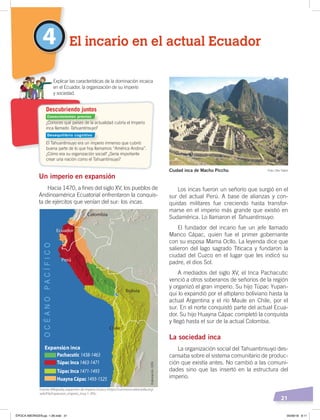 21
Un imperio en expansión
Hacia 1470, a fines del siglo XV, los pueblos de
Andinoamérica Ecuatorial enfrentaron la conquis-
ta de ejércitos que venían del sur: los incas.
Los incas fueron un señorío que surgió en el
sur del actual Perú. A base de alianzas y con-
quistas militares fue creciendo hasta transfor-
marse en el imperio más grande que existió en
Sudamérica. Lo llamaron el Tahuantinsuyo.
El fundador del incario fue un jefe llamado
Manco Cápac, quien fue el primer gobernante
con su esposa Mama Ocllo. La leyenda dice que
salieron del lago sagrado Titicaca y fundaron la
ciudad del Cuzco en el lugar que les indicó su
padre, el dios Sol.
A mediados del siglo XV, el Inca Pachacutic
venció a otros soberanos de señoríos de la región
y organizó el gran imperio. Su hijo Túpac Yupan-
qui lo expandió por el altiplano boliviano hasta la
actual Argentina y el río Maule en Chile, por el
sur. En el norte conquistó parte del actual Ecua-
dor. Su hijo Huayna Cápac completó la conquista
y llegó hasta el sur de la actual Colombia.
La sociedad inca
La organización social del Tahuantinsuyo des-
cansaba sobre el sistema comunitario de produc-
ción que existía antes. No cambió a las comuni-
dades sino que las insertó en la estructura del
imperio.
4 El incario en el actual Ecuador
¿Conoces qué países de la actualidad cubría el Imperio
inca llamado Tahuantinsuyo?
El Tahuantinsuyo era un imperio inmenso que cubrió
buena parte de lo que hoy llamamos “América Andina”.
¿Cómo era su organización social? ¿Sería importante
crear una nación como el Tahuantinsuyo?
Explicar las características de la dominación incaica
en el Ecuador, la organización de su imperio
y sociedad.
Descubriendo juntos
Ciudad inca de Machu Picchu Foto: Dav Taylor
Fuente: Wikipedia, expansión de imperio incaico ‹https://commons.wikimedia.org/
wiki/File:Expansion_Imperio_Inca-1-.JPG›.
Conocimientos previos
Desequilibrio cognitivo
Elaboración:CEN
ÉPOCA ABORIGEN;pp. 1-28.indd 21 05/06/18 8:11
 