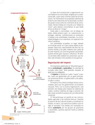 22
S
LaorganizacióndelImperioinca La base de la producción y organización so-
cial estaba en la comunidad, dirigida por su tradi-
cional jefe, quien pasó a formar parte de la buro-
cracia. Se mantuvieron la propiedad colectiva de
la tierra y las relaciones de reciprocidad, es decir,
de ayuda mutua entre los miembros de la comu-
nidad. Hacían trabajo en conjunto y se “daban la
mano” para labores comunitarias; lo que hasta
ahora se llama la “minga”.
Cada ayllu o comunidad, con el trabajo de
todos, debía producir para su autoconsumo y
entregar, además, contribuciones en productos
o trabajo a las autoridades imperiales. La comu-
nidad protegía a sus miembros, en especial a los
niños huérfanos.
Las autoridades ocupaban un lugar elevado
en la escala social, en cuya cúpula estaba el em-
perador Sapa Inca, descendiente del dios Sol. Su
enorme familia y los jefes militares eran parte de
la corte imperial, así como los grandes sacerdotes,
quienes tenían gran riqueza e influencia. Al servi-
cio de todos ellos estaban los yanaconas, que ha-
bían sido tomados como esclavos en las guerras.
Organización del imperio
El emperador gobernaba el Tahuantinsuyo en
forma centralizada y autocrática. Su voluntad se
cumplía sobre todo. Tenía grandes riquezas, al
igual que sus allegados.
El imperio se dividía en cuatro “suyos” o par-
tes, cada uno gobernado por un gran príncipe.
Las provincias tenían un gobernador y los ayllus,
su jefe o curaca.
El Imperio inca utilizó el trabajo de las comu-
nidades para que los gobernantes acumularan
riquezas. Pero, con su buena organización, usó
también ese trabajo para mejorar los sistemas de
cultivo, construir sistemas de riego y caminos. De
este modo aumentó la producción y el intercambio
comercial.
El Tahuantinsuyo se asentó en las comuni-
dades agrícolas y los señoríos étnicos. Impulsó
el avance de las culturas locales y constituyó un
Estado, es decir, una estructura política que di-
rigía la sociedad. Ese Estado era manejado en
forma autoritaria por los grupos de guerreros
y sacerdotes, quienes ejercían fuerte y violenta
represión.
Elaboración:CEN
Fuente:Waldemar Espinoza Soriano, Losincas,economía,sociedadyEstadoenlaeradelTawantinsuyo,
Lima, Amaru Editores, 1987.
ÉPOCA ABORIGEN;pp. 1-28.indd 22 05/06/18 8:11
 