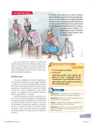 23
Para construir su gran imperio, los incas crearon un poderoso
ejército, integrado por guerreros de las tribus que conquistaban.
Peroelejedeesafuerzamilitareranunossoldadosprofesionales
muybienentrenadosydisciplinados,quepodíanmovilizarsecon
granrapidezyorden.Teníanlasmejoresarmas,genteencargada
de las comunicaciones y del aprovisionamiento. Eran similares a
las actuales “fuerzas especiales”. Se los
llamaba orejones, porque se deformaban
las orejas con adornos distintivos. Tenían
muchopoderyriqueza.
Los incas usaban los mitmaj, un sistema de
traslado forzoso de comunidades enteras, de un
lugar a otro del imperio, para que enseñaran téc-
nicas agrícolas o tejidos a los locales, para man-
tener la seguridad en las fronteras, o para casti-
gar a los pueblos revoltosos.
Cultura inca
Los incas respetaron las formas religiosas de
los pueblos conquistados, pero exigían también
el culto a su dios Sol, que representaba el poder
del imperio. Construyeron grandes templos y una
especie de monasterios para mujeres, las “vírge-
nes del sol”, que se dedicaban al culto de los
dioses. Los religiosos tenían grandes riquezas,
tierras y yanaconas a su servicio.
Los incas impusieron su idioma, el quechua (o qui-
chua, como se llama entre nosotros), como lengua para
las relaciones oficiales. Desarrollaron una inmensa red
de caminos por todo el imperio, un servicio muy rápido
de mensajeros o chasquis que llevaban las comunica-
ciones, y un sistema de nudos en cuerdas de colores,
los quipus, con los que hacían cuentas y recordaban
los hechos pasados. Para algunos era una especie de
escritura.
Los ejércitos incas
• Formen grupos de trabajo.
• Contesten:
¿Qué tipo de poder creen ustedes que
ejercía el “Inca” o emperador del Ta-
huantinsuyo si era considerado un dios?
¿Qué puede ocurrir cuando una persona
tiene demasiado poder?
Centralizada. Concentrar en una sola persona el
poder, las atribuciones y funciones del imperio.
Autocrática. Gobierno en el cual la voluntad de una
sola persona es la suprema ley.
Imperio. Conglomerado de pueblos sometidos a un
Estado, gobernados por un emperador.
Autoritaria. Situación en la cual los gobernantes
ejercen la autoridad en forma impositiva y con me-
didas de represión.
Glosario
Elaboración:CEN
Trabajo cooperativo
Razonamiento
ÉPOCA ABORIGEN;pp. 1-28.indd 23 05/06/18 8:11
 