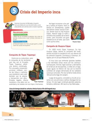 24
Conquista de Túpac Yupanqui
Como era su costumbre, para
la conquista de los territorios
que hoy son el Ecuador,
Túpac Yupanqui utilizó
una táctica combinada.
Por una parte, emprendió
acciones militares con-
tra las tribus o señoríos
que resistieron; pero optó
también por la alianza
y transacción con ellos.
Enviaba regalos, ofrecía
mantener a los jefes con su
autoridad y se casaba con sus hijas o hermanas.
Así logró incorporar a los pal-
tas y cañaris al imperio. Vivió un
tiempo en Tomebamba, capital
del señorío Cañari (actual Cuen-
ca), donde nació su hijo Huayna
Cápac. Avanzó luego al norte y
sometió a los pueblos de la Sierra
centro, pero encontró una gran
resistencia en el norte, que duró
como quince años.
Campaña de Huayna Cápac
En 1493 murió Túpac Yupanqui. Su hijo
Huayna Cápac retomó la campaña del norte,
donde encontró la resistencia de una alianza de
los señoríos Cayambi, Cochasquí y Caranqui, di-
rigidos por el cacique Naxacota Puento.
El Inca tuvo que enfrentar grandes batallas
y fue derrotado varias veces por los caranqui-
cochasquíes. Al final, logró avanzar y derrotarlos
en la llanura de Socapamba, a orillas de un lago,
cuyas aguas se tiñeron de rojo por la enorme
cantidad de sangre derramada de los soldados
caranquis vencidos. Por eso se llama hasta ahora
Yahuarcocha (lago de sangre).
Luego de la guerra, consolidó su triunfo al ca-
sarse con una princesa o señora (Quilago) de Ca-
ranqui. En ese lugar construyó grandes palacios,
templos y defensas. Allí nació su hijo Atahualpa.
5 Crisis del Imperio inca
Examinar el ascenso de Atahualpa y la guerra
civil como efectos de una crisis del incario y como
antecedentes de la derrota ante la invasión española.
Descubriendo juntos
¿Sabes que en el territorio ecuatoriano hay ruinas de
grandes construcciones incas? ¿Podrías mencionar al-
gunas?
Al ﬁnal del Imperio inca hubo una gran guerra. ¿Cuáles
fueron las causas de esa guerra?
Organización social: Señoríos étnicos
CañariPanzaleoManteños
Período: Sociedades agrícolas supracomunales
Sociedadesagrícolassuperiores
500 a. C.-1400 d. C.
añosaños
700 a. C.700 a. C.
añosaños
Actual Manabí, Guayas y parte
de Esmeraldas
Sierra centro norte Sierra sur
Actual Cañar y parte
de Azuay500 a. C.-1400 d. C.500 a. C.-1400 d. C.
añosaños
500 a. C.-1470 d. C.500 a. C.-1470 d. C.
añosaños
LíneadetiempodesdelosseñoríosétnicoshastaelﬁndelImperioinca
Túpac Yupanqui
Huayna Cápac
Conocimientos previos
Desequilibrio cognitivo
ÉPOCA ABORIGEN;pp. 1-28.indd 24 05/06/18 8:11
 