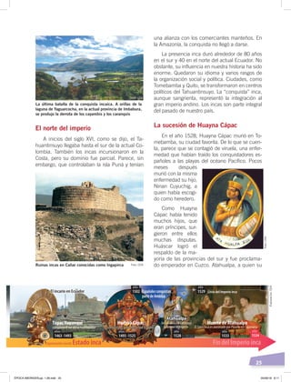 25
La última batalla de la conquista incaica. A orillas de la
laguna de Yaguarcocha, en la actual provincia de Imbabura,
se produjo la derrota de los cayambis y los caranquis
Ruinas incas en Cañar conocidas como Ingapirca
El norte del imperio
A inicios del siglo XVI, como se dijo, el Ta-
huantinsuyo llegaba hasta el sur de la actual Co-
lombia. También los incas incursionaron en la
Costa, pero su dominio fue parcial. Parece, sin
embargo, que controlaban la isla Puná y tenían
una alianza con los comerciantes manteños. En
la Amazonía, la conquista no llegó a darse.
La presencia inca duró alrededor de 80 años
en el sur y 40 en el norte del actual Ecuador. No
obstante, su influencia en nuestra historia ha sido
enorme. Quedaron su idioma y varios rasgos de
la organización social y política. Ciudades, como
Tomebamba y Quito, se transformaron en centros
políticos del Tahuantinsuyo. La “conquista” inca,
aunque sangrienta, representó la integración al
gran imperio andino. Los incas son parte integral
del pasado de nuestro país.
La sucesión de Huayna Cápac
En el año 1528, Huayna Cápac murió en To-
mebamba, su ciudad favorita. De lo que se cuen-
ta, parece que se contagió de viruela, una enfer-
medad que habían traído los conquistadores es-
pañoles a las playas del océano Pacífico. Pocos
meses después
murió con la misma
enfermedad su hijo,
Ninan Cuyuchig, a
quien había escogi-
do como heredero.
Como Huayna
Cápac había tenido
muchos hijos, que
eran príncipes, sur-
gieron entre ellos
muchas disputas.
Huáscar logró el
respaldo de la ma-
yoría de las provincias del sur y fue proclama-
do emperador en Cuzco. Atahualpa, a quien su
Organización social: Estado inca Fin del Imperio inca
Huayna Cápac
Atahualpa
Muerte de AtahualpaTúpac Yupanqui
1463 -14931463 -1493
añosaños
1493 -15251493 -1525
añosaños
15281528
añoaño
15331533
añoaño
1534
año
15021502
añoaño
15291529
añoaño
El incario en EcuadorEl incario en Ecuador Españolesconquistan
partedeAmérica
conquista el sur del actual Ecuador conquista el norte del actual Ecuadorconquista el norte del actual Ecuador
Inca nacido en Caranqui
gobierna el Imperio El Sapa Inca es asesinado por Pizarro en Cajamarca
Crisis del Imperio inca
Atahualpa
Foto: CEN
Foto: CEN Foto:CEN
Elaboración:CEN
ÉPOCA ABORIGEN;pp. 1-28.indd 25 05/06/18 8:11
 