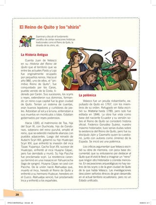 28
El Reino de Quito y los “shiris”
Examinar y discutir el fundamento
cientíﬁco de ciertas narraciones históricas
tradicionales como el Reino de Quito, la
dinastía de los shiris, etc.
La Historia Antigua
Cuenta Juan de Velasco
en su Historia del Reino de
Quito que el territorio que va
entre las actuales Pasto y Loja
fue originalmente ocupado
por pequeños reinos. Hacia el
año 980, uno de ellos, el “pri-
mitivo Reino de Quito”, fue
conquistado por los Caras,
pueblo venido de la Costa, li-
derado por Carán. Sus sucesores, los scyris
o reyes, extendieron sus dominios, forman-
do un reino cuya capital fue la gran ciudad
de Quito. Tenían un sistema de cuentas,
eran buenos tejedores y curtidores de pie-
les. Adoraban al sol y a la luna, enterraban a
sus muertos en montículos o tolas. Estaban
gobernados por reyes poderosos.
Hacia 1300, el matrimonio de Toa, hija
del Scyri XI, con Duchicela, hijo de Condo-
razo, soberano del reino puruhá, amplió el
reino, que se extendió mediante alianzas con
pueblos adyacentes. Luego del reinado de
Autachi Scyri XIII, gobernó su hijo Hualcopo
Scyri XIV, que enfrentó la invasión del inca
Túpac Yupanqui. Cacha Scyri XV, sucesor de
Hualcopo, enfrentó al inca Huayna Cápac,
pero fue derrotado y murió. Su hija Paccha
fue proclamada scyri. La resistencia caran-
qui terminó en una masacre en Yahuarcocha
(lago de sangre). Huayna Cápac se casó con
Paccha. De la unión nació Atahualpa que,
muerto el Inca, heredó el Reino de Quito y
enfrentó a su hermano Huáscar, heredero en
el Cuzco. Atahualpa venció, fue proclamado
Inca y enfrentó a los españoles.
La polémica
Velasco fue un jesuita riobambeño, ex-
pulsado de Quito en 1767, con los miem-
bros de su orden. Refugiado en Italia escri-
bió su Historia hasta 1789, pero solo fue
editada en 1846. La obra fue vista como
base del naciente Ecuador y su versión so-
bre el Reino de Quito se consideró historia
oficial. Federico González Suárez, nuestro
máximo historiador, tuvo serias dudas sobre
la existencia del Reino de Quito, pero fue su
discípulo Jijón y Caamaño quien la cuestio-
nó, junto con autores como Jiménez de la
Espada. Se inició así una polémica.
Los críticos argumentan que Velasco escri-
bió su obra de memoria, con poca base do-
cumental; que su entusiasmo por destacar al
Quito que él vivió le llevó a imaginar un “reino”
que ningún otro historiador o cronista mencio-
na. En excavaciones arqueológicas no hay ras-
tros de los scyris o de la gran ciudad de Quito
de la que habla Velasco. Las investigaciones
descubren señoríos étnicos de gran desarrollo
en el actual territorio ecuatoriano, pero no un
Estado unificado.
ÉPOCA ABORIGEN;pp. 1-28.indd 28 05/06/18 8:11
 
