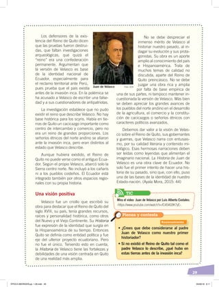 29
Los defensores de la exis-
tencia del Reino de Quito dicen
que las pruebas fueron destrui-
das, que faltan investigaciones
arqueológicas, que quizá el
“reino” era una confederación
permanente. Argumentan que
la versión de Velasco es base
de la identidad nacional de
Ecuador, especialmente para
el reclamo territorial ante Perú,
pues prueba que el país existía
antes de la invasión inca. En la polémica se
ha acusado a Velasco de escribir una false-
dad y a sus cuestionadores de antipatriotas.
La investigación establece que no pudo
existir el reino que describe Velasco. No hay
base histórica para los scyris. Había en tie-
rras de Quito un cacicazgo importante como
centro de intercambio y comercio, pero no
era un reino de grandes proporciones. Los
señoríos étnicos del norte andino se aliaron
ante la invasión inca, pero eran distintos al
estado que Velasco describe.
Aunque hubiera existido, el Reino de
Quito no puede verse como el antiguo Ecua-
dor. Según el propio Velasco, abarcó solo la
Sierra centro norte. No incluyó a los cañaris
ni a los pueblos costeños. El Ecuador está
integrado también por otros espacios regio-
nales con su propia historia.
Una visión positiva
Velasco fue un criollo que escribió su
obra para destacar que el Reino de Quito del
siglo XVIII, su país, tenía grandes recursos,
raíces y personalidad histórica, como otros
del Nuevo y el Viejo Continente. Su Historia
fue expresión de la identidad que surgía en
la Hispanoamérica de su tiempo. Entonces
Quito se definía como entidad política y fue
eje del ulterior proyecto ecuatoriano. Pero
no fue el único. Teniendo esto en cuenta,
la Historia de Velasco tiene las fortalezas y
debilidades de una visión centrada en Quito
de una realidad más amplia.
No se debe despreciar el
inmenso mérito de Velasco al
historiar nuestro pasado, al in-
dagar su evolución y sus prota-
gonistas. Su obra es un aporte
amplio al conocimiento del país
e Hispanoamérica. Trata de
muchos temas de calidad no
discutida, aparte del Reino de
Quito preincásico. No se debe
juzgar una obra rica y amplia
por falta de base empírica de
una de sus partes, ni tampoco mantener in-
cuestionada la versión de Velasco. Más bien
se deben apreciar los grandes avances de
los pueblos del norte andino en el desarrollo
de la agricultura, el comercio y la constitu-
ción de cacicazgos o señoríos étnicos con
caracteres políticos avanzados.
Debemos dar valor a la visión de Velas-
co sobre el Reino de Quito, sus gobernantes
y guerras, que Velasco narra con entusias-
mo, por su calidad literaria y contenido mi-
tológico. Esas hermosas narraciones deben
ser leídas como leyendas que alimentan el
imaginario nacional. La Historia de Juan de
Velasco es una obra clave de Ecuador. No
solo fue el primer intento de hacer una his-
toria de su pasado, sino que, con ello, puso
una de las bases de la identidad de nuestro
Estado-nación. (Ayala Mora, 2015: 44)
• ¿Crees que debe considerarse al padre
Juan de Velasco como nuestro primer
historiador?
• Si no existió el Reino de Quito tal como el
padre Velasco lo describe, ¿qué hubo en
estas tierras antes de la invasión inca?
Piensa y contesta
Juan de Velasco Foto: CEN
Razonamiento
Mira el video: Juan de Velasco por Luis Alberto Costales:
‹https://www.youtube.com/watch?v=fC454G9K7yE›.
TIC
ÉPOCA ABORIGEN;pp. 1-28.indd 29 05/06/18 8:11
 