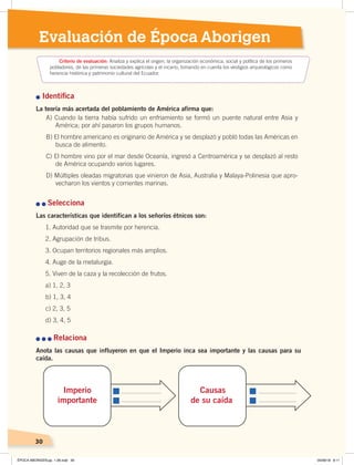 Evaluación de Época Aborigen
30
Identiﬁca
La teoría más acertada del poblamiento de América afirma que:
Selecciona
Las características que identifican a los señoríos étnicos son:
1. Autoridad que se trasmite por herencia.
2. Agrupación de tribus.
3. Ocupan territorios regionales más amplios.
4. Auge de la metalurgia.
5. Viven de la caza y la recolección de frutos.
a) 1, 2, 3
b) 1, 3, 4
c) 2, 3, 5
d) 3, 4, 5
Relaciona
Anota las causas que influyeron en que el Imperio inca sea importante y las causas para su
caída.
Criterio de evaluación: Analiza y explica el origen, la organización económica, social y política de los primeros
pobladores, de las primeras sociedades agrícolas y el incario, tomando en cuenta los vestigios arqueológicos como
herencia histórica y patrimonio cultural del Ecuador.
Imperio
importante
Causas
de su caída
A) Cuando la tierra había sufrido un enfriamiento se formó un puente natural entre Asia y
América; por ahí pasaron los grupos humanos.
B) El hombre americano es originario de América y se desplazó y pobló todas las Américas en
busca de alimento.
C) El hombre vino por el mar desde Oceanía, ingresó a Centroamérica y se desplazó al resto
de América ocupando varios lugares.
D) Múltiples oleadas migratorias que vinieron de Asia, Australia y Malaya-Polinesia que apro-
vecharon los vientos y corrientes marinas.
ÉPOCA ABORIGEN;pp. 1-28.indd 30 05/06/18 8:11
 