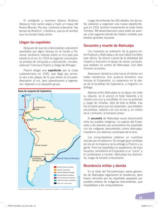 33
Luego de enfrentar las dificultades, los dos je-
fes volvieron a organizar una nueva expedición,
que en 1531 recorrió nuevamente la costa hasta
Túmbez. Allí desembarcaron para tratar de avan-
zar a las regiones donde les habían contado que
existían grandes riquezas.
Secuestro y muerte de Atahualpa
Los invasores se enteraron de la guerra en-
tre Huáscar y Atahualpa y de que había triunfado
este último. Se dieron cuenta de la debilidad del
imperio y buscaron el apoyo de varios caciques,
que estaban en contra de Atahualpa. Con ellos
hicieron acuerdos.
Avanzaron desde la costa hacia el interior sin
hallar resistencia. Con audacia tendieron una
trampa al Emperador. Lo esperaron en la pla-
za de la localidad de Cajamarca, y fingieron un
diálogo.
Apenas entró Atahualpa en la plaza con todo
su séquito, se le acercó el fraile Valverde y le
mostró una cruz y una Biblia. El inca no entendió
y, luego de mirarlas, dejó de lado la Biblia. Esa
fue la señal para que los españoles, que estaban
escondidos, salieran con sus armas y, en medio
de la confusión, lo tomaran preso.
El secuestro de Atahualpa causó desconcierto
entre los pueblos indígenas. La captura del Empe-
rador y las alianzas que promovieron los españoles
con los indígenas descontentos contra Atahualpa,
impidieron una defensa coordinada del Incario.
Los conquistadores pidieron un cuantioso
rescate por el soberano. Se recogió gran cantidad
de oro en el imperio y se la entregó a Pizarro y su
gente. Pero los españoles se apoderaron de esas
riquezas, sometieron al Emperador a un “juicio” y
lo condenaron a muerte. Atahualpa fue asesina-
do, luego de forzarlo a bautizarse.
Resistencia militar y derrota
En el norte del Tahuantinsuyo, varios genera-
les de Atahualpa organizaron la resistencia, pero
fueron vencidos por los españoles apoyados por
pueblos enteros de indígenas descontentos, que
respaldaban a los conquistadores.
El cartógrafo y marinero italiano Américo
Vespucio hizo varios viajes y trazó un mapa del
Nuevo Mundo. Por eso, comenzó a llamarse “las
tierras de Américo” o América, que es el nombre
que ha durado hasta ahora.
Llegan los españoles
Después de que los colonizadores estuvieron
asentados por algún tiempo en el Caribe y Pa-
namá, recibieron noticias sobre un rico país que
existía en el sur. En 1524 se organizó una empre-
sa privada de conquista y colonización, encabe-
zada por Francisco Pizarro y Diego de Almagro.
Pizarro dirigió una expedición por la costa
sudamericana en 1526, que llegó por prime-
ra vez a las playas de lo que ahora es Ecuador.
Avanzaron al sur, pero abandonaron y regresa-
ron, dejando a un pequeño grupo.
Rutas de conquista de Sudamérica
Elaboración:CEN
Fuente: Hermann Kinder yWerner Hilgemann, Atlashistóricomundial, vol. 1, Madrid: Istmo, 1986.
ÉPOCA COLONIAL A; pp. 32-47.indd 33 05/06/18 8:17
 