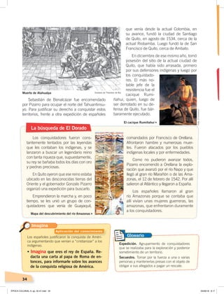 34
Sebastián de Benalcázar fue encomendado
por Pizarro para ocupar el norte del Tahuantinsu-
yo. Para justificar su derecho a conquistar estos
territorios, frente a otra expedición de españoles
que venía desde la actual Colombia, en
su avance, fundó la ciudad de Santiago
de Quito, en agosto de 1534, cerca de la
actual Riobamba. Luego fundó la de San
Francisco de Quito, cerca de Ambato.
En diciembre de ese mismo año, tomó
posesión del sitio de la actual ciudad de
Quito, que había sido arrasada, primero
por sus defensores indígenas y luego por
los conquistado-
res. El más no-
table jefe de la
resistencia fue el
cacique Rumi-
ñahui, quien, luego de
ser derrotado en su de-
fensa de Quito, fue bár-
baramente ejecutado.
La búsqueda de El Dorado
Los conquistadores fueron cons-
tantemente tentados por las leyendas
que les contaban los indígenas, y se
lanzaron a buscar un legendario reino
con tanta riqueza que, supuestamente,
su rey se bañaba todos los días con oro
y piedras preciosas.
En Quito oyeron que ese reino estaba
ubicado en las desconocidas tierras del
Oriente y el gobernador Gonzalo Pizarro
organizó una expedición para buscarlo.
Emprendieron la marcha y, en poco
tiempo, se les unió un grupo de con-
quistadores que venía de Guayaquil,
comandados por Francisco de Orellana.
Afrontaron hambre y numerosas muer-
tes. Fueron atacados por los pueblos
indígenas locales y por enfermedades.
Como no pudieron avanzar todos,
Pizarro encomendó a Orellana la explo-
ración que avanzó por el río Napo y que
llegó al gran río Marañón o de las Ama-
zonas, el 12 de febrero de 1542. Por allí
salieron al Atlántico y llegaron a España.
Los españoles llamaron al gran
río Amazonas porque se contaba que
allí vivían unas mujeres guerreras, las
amazonas, que enfrentaron duramente
a los conquistadores.
Mapa del descubrimiento del río Amazonas
El cacique Rumiñahui
Expedición. Agrupamiento de conquistadores
que se realizaba para la exploración y posterior
sometimiento de un territorio.
Secuestro. Tomar por la fuerza a una o varias
personas y mantenerlas presas con el objeto de
obligar a sus allegados a pagar un rescate.
GlosarioLos españoles justificaron la conquista de Améri-
ca argumentando que venían a “cristianizar” a los
indígenas.
• Imagina que eres el rey de España. Re-
dacta una carta al papa de Roma de en-
tonces, para informarle sobre los avances
de la conquista religiosa de América.
Imagina
Muerte de Atahualpa Grabado de Theodore de Bry
Aplicación del conocimiento
Foto:ElComercio
ÉPOCA COLONIAL A; pp. 32-47.indd 34 05/06/18 8:17
 