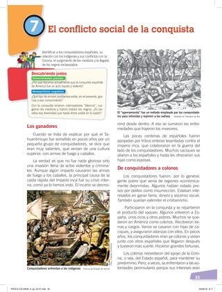 35
El conflicto social de la conquista7
Los ganadores
Cuando se trata de explicar por qué el Ta-
huantinsuyo fue sometido en pocos años por un
pequeño grupo de conquistadores, se dice que
eran muy valientes, que venían de una cultura
superior, con armas de fuego y caballos.
La verdad es que no fue nada gloriosa sino
una invasión llena de actos violentos y crimina-
les. Aunque algún impacto causaron las armas
de fuego y los caballos, la principal causa de la
caída rápida del Imperio inca fue su crisis inter-
na, como ya lo hemos visto. El incario se desmo-
ronó desde dentro. A eso se sumaron las enfer-
medades que trajeron los invasores.
Las pocas centenas de españoles fueron
apoyadas por tribus enteras levantadas contra el
imperio inca, que colaboraron en la guerra del
lado de los conquistadores. Muchos caciques se
aliaron a los españoles y hasta les ofrecieron sus
hijas como esposas.
De conquistadores a colonos
Los conquistadores fueron, por lo general,
gente pobre que venía de regiones económica-
mente deprimidas. Algunos habían estado pre-
sos por delitos como insurrección. Estaban inte-
resados en ganar fama, dinero y ascenso social.
También querían extender el cristianismo.
Participaron en la conquista y se repartieron
el producto del saqueo. Algunos volvieron a Es-
paña, unos ricos y otros pobres. Muchos se que-
daron en América como colonos. Recibieron tie-
rras y cargos. Varios se casaron con hijas de ca-
ciques, y aseguraron alianzas con ellos. En pocos
años, los conquistadores eran ya colonos y vivían
junto con otros españoles que llegaron después
y tuvieron más suerte. Hicieron grandes fortunas.
Los colonos necesitaron del apoyo de la Coro-
na, o sea, del Estado español, para mantener su
predominio. Pero, a veces, se enfrentaron a las au-
toridades peninsulares porque sus intereses eran
¿Por qué decimos actualmente que la conquista española
de Ámerica fue un acto injusto y violento?
¿Qué tipo de errores podríamos evitar, en el presente, gra-
cias a ese conocimiento?
Con la conquista vinieron colonizadores “blancos”, sur-
gieron los mestizos y fueron traidos los negros. ¿Es po-
sitiva esa diversidad que hasta ahora existe en Ecuador?
Identiﬁcar a los conquistadores españoles, su
relación con los indígenas y sus conﬂictos con la
Corona, el surgimiento de los mestizos y la llegada
de los negros esclavizados.
Descubriendo juntos
El “aperramiento” fue un método empleado por los conquistado-
res para intimidar y reprimir a los nativos Grabado de Theodore de Bry
Conquistadores enfrentan a los indígenas Pintura de Alcázar de Sevilla
Conocimientos previos
Desequilibrio cognitivo
Foto:CreativeCommons
ÉPOCA COLONIAL A; pp. 32-47.indd 35 05/06/18 8:17
 