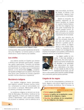 36
contrapuestos. Ellos querían apoderarse de las tie-
rras y los indígenas. La Corona quería un control
directo de su nuevo imperio y sus súbditos.
Los criollos
Los colonos nacidos en España que vinieron
a América eran llamados peninsulares, chapeto-
nes, godos o gachupines. Formaron sus familias
en estas tierras con mujeres que también vinieron
de la península. A sus hijos, que se consideraban
blancos, se los denominaba criollos, y reclama-
ban iguales privilegios que sus padres. Al principio
eran pocos, pero crecieron en número y ganaron
también mucha influencia e importancia.
Resistencia indígena
Los pueblos indígenas fueron dominados,
pero lograron subsistir. Aunque muchos murie-
ron, conservaron su vida en comunidades con
sus curacas o caciques. Mantuvieron parte de
sus tierras y el trabajo comunitario.
La resistencia indígena no terminó con la de-
rrota de Atahualpa y Rumiñahui. Continuó en los
siglos siguientes. A veces, por medio de subleva-
ciones o “alzamientos” –pero, sobre todo, a través
de acciones no violentas, como la defensa de la
• Formen grupos de trabajo.
• Analicen el gráfico de la expoliación y escla-
vización de los indígenas y negros.
• Describan las actitudes de los conquistado-
res, los indígenas y los negros.
vida comunitaria, las tierras,
las fiestas, el idioma y sus
costumbres– lograron man-
tener su vida y su identidad.
Desde la conquista, los
pueblos originarios ya no
fueron tomados en cuenta
en nuestra historia tradicio-
nal. Pero los indígenas han
sido parte fundamental de
nuestro pasado común. Si-
guen presentes en nuestra
vida como país y son actores
importantes de la sociedad.
¿Con qué derecho ve-
nían los europeos desde el
otro lado del océano para
dominar a pueblos que te-
nían su cultura, su organi-
zación y sus propios sobe-
ranos? La respuesta de los
españoles fue que cumplían con la obligación de
enseñar el Evangelio a los pueblos y ofrecerles la
salvación eterna con el bautismo cristiano.
La religión justificó la con-
quista. Y esto trajo protestas y
discusiones. Así como hubo re-
ligiosos que fueron cómplices de
los atropellos y los asesinatos,
otros denunciaron las injusti-
cias y defendieron a los indios.
El más notable de ellos fue fray
Bartolomé de las Casas, que de-
dicó su vida a pedir justicia para los pueblos aboríge-
nes y sanciones para los que los oprimían.
Llegada de los negros
Junto con los conquistadores y primeros co-
lonos, llegaron unos pocos negros que eran es-
clavos sirvientes domésticos. Con el tiempo, la
La expoliación y esclavización de los indígenas y negros
Las Casas
Pintura mural de Diego Rivera
Foto: Creative Commons
Trabajo cooperativo
Organización de datos
ÉPOCA COLONIAL A; pp. 32-47.indd 36 05/06/18 8:17
 