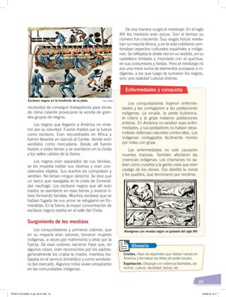 37
necesidad de conseguir trabajadores para zonas
de clima caliente provocaron la venida de gran-
des grupos de negros.
Los negros que llegaron a América no vinie-
ron por su voluntad. Fueron traídos por la fuerza
como esclavos. Eran secuestrados en África y
fueron llevados en barcos al Caribe, donde eran
vendidos como mercadería. Desde allí fueron
traídos a estas tierras y se asentaron en la Costa
y los valles cálidos de la Sierra.
Los negros eran separados de sus familias,
se les impedía hablar sus idiomas y eran con-
siderados objetos. Sus dueños los compraban y
vendían. No tenían ningún derecho. Se dice que
un barco que navegaba en la costa de Esmeral-
das naufragó. Los esclavos negros que allí eran
traídos se asentaron en esas tierras y vivieron li-
bres formando familias. Muchos esclavos que se
habían fugado de sus amos se refugiaron en Es-
meraldas. En la Sierra, la mayor concentración de
esclavos negros estaba en el valle del Chota.
Surgimiento de los mestizos
Los conquistadores y primeros colonos, que
en su mayoría eran varones, tomaron mujeres
indígenas, a veces por matrimonio y otras por la
fuerza. De esas uniones nacieron hijos que, en
algunos casos, eran reconocidos por los padres;
generalmente los criaba la madre, mientras tra-
bajaba en el servicio doméstico o como vendedo-
ra del mercado. Algunos niños vivían amparados
en las comunidades indígenas.
Enfermedades y conquista
Los conquistadores trajeron enferme-
dades y las contagiaron a las poblaciones
indígenas. La viruela, la peste bubónica,
el cólera y la gripe mataron poblaciones
enteras. En América no existían esas enfer-
medades, y sus pobladores no habían desa-
rrollado defensas naturales contra ellas. Los
indígenas contagiados fácilmente morían
por miles con gripe.
Las enfermedades no solo causaron
muertes masivas. También afectaron las
creencias indígenas. Los chamanes no sa-
bían cómo curarlas y la gente creía que eran
castigo de los dioses. Eso debilitó la moral
y los pueblos, que terminaron por rendirse.
Criollos. Hijos de españoles que habían nacido en
América y formaban las élites de poder locales.
Expoliación. Despojar con violencia libertades, de-
rechos, cultura, identidad, tierras, etc.
Glosario
Esclavos negros en la fundición de la plata
Aborígenes con viruelas según un grabado del siglo XVI
De esa manera surgió el mestizaje. En el siglo
XVI los mestizos eran pocos. Con el tiempo su
número fue creciendo. Sus rasgos físicos revela-
ban su mezcla étnica, y en la vida cotidiana com-
binaban aspectos culturales españoles e indíge-
nas. Se reflejaba la doble raíz en su vestido, en su
castellano limitado y mezclado con el quichua,
en sus costumbres y fiestas. Pero el mestizaje no
era una mera suma de elementos europeos e in-
dígenas, a los que luego se sumaron los negros,
sino una realidad cultural distinta.
Foto: MNQ
Foto:CreativeCommons
ÉPOCA COLONIAL A; pp. 32-47.indd 37 05/06/18 8:17
 