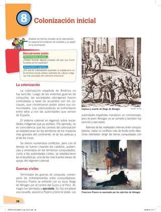 38
La colonización
La colonización española de América no
fue sencilla. Luego de las violentas guerras de
conquista, las sociedades aborígenes fueron
controladas a base de acuerdos con los ca-
ciques, que conservaron poder sobre sus co-
munidades. Los colonizadores se enfrentaron
entre ellos y con las autoridades que venían
de España.
El sistema colonial se organizó sobre socie-
dades indígenas que ya existían. Por ejemplo, no
es coincidencia que los centros de colonización
se establecieran en los territorios de los imperios
más grandes del continente, el de los aztecas y
el de los incas.
Se dieron numerosos conflictos, pero con el
tiempo se fueron creando los cabildos, audien-
cias y virreinatos en los territorios conquistados.
Junto a las autoridades civiles, se establecieron
las eclesiásticas, una de las más fuertes bases de
apoyo del régimen colonial.
Guerras civiles
Terminadas las guerras de conquista, comen-
zaron los enfrentamientos entre conquistadores.
Francisco Pizarro se enfrentó con su socio Diego
de Almagro por el control del Cuzco y el Perú. Al-
magro fue derrotado y ejecutado. Su hijo encabezó
una revuelta, asesinó a Pizarro y tomó el poder. Las
autoridades españolas mandaron un comisionado,
pero el joven Almagro no se sometió y también fue
vencido y ejecutado.
Además de las rivalidades internas entre conquis-
tadores, había un conflicto más de fondo entre ellos.
Unos intentaban dirigir las tierras conquistadas con
Colonización inicial8
¿Puedes recordar algunas ciudades del país que fueron
fundadas por los españoles?
¿Por qué los colonizadores españoles se establecieron en
los territorios donde estaban asentadas las culturas indíge-
nas más avanzadas del continente americano?
Analizar los hechos iniciales de la colonización,
en especial la fundación de ciudades y su papel
en la dominación.
Descubriendo juntos
Captura y muerte de Diego de Almagro Grabado: De Bry
Francisco Pizarro es asesinado por los ejércitos de Almagro
ÓleodeLuisMontero
Conocimientos previos
Desequilibrio cognitivo
ÉPOCA COLONIAL A; pp. 32-47.indd 38 05/06/18 8:17
 