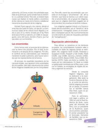 39
res. Para ello, usaron las encomiendas, que con-
sistía en el encargo o “encomienda” –de allí su
nombre– que hacía la Corona a un colono espa-
ñol, el encomendero, de un grupo de indígenas,
para que un religioso doctrinero (pagado por el
encomendero) les enseñara la doctrina cristiana.
Los indígenas pagaban tributo a la Corona a
través del encomendero, por el “beneficio” de la
cristianización. Entregaban dinero al encomen-
dero o trabajaban para él. Así, la encomienda era
un instrumento de cobro de impuestos y también
de “evangelización”.
Organización administrativa
Para afirmar su presencia en los territorios
ocupados, los conquistadores fundaron villas o
ciudades en todas las regiones donde se asen-
taban. Así, surgieron Quito (1534), Portoviejo y
Guayaquil (1535), Popayán y Cali (1536), Pasto
(1539), Loja (1548), Zaruma y Zamora (1550),
Cuenca (1557), Baeza (1559), Tena (1560), Rio-
bamba (1575). Cada una tenía su cabildo, for-
mado por los colonizadores. En Quito se instaló
un gobernador nombrado por el Rey, quien, junto
con el Cabildo, se encargaba de repartir las tie-
rras y organizar los servicios.
Desde la conquista
llegaron religiosos, que
se dedicaron a la evan-
gelización. Más tarde se
fundó la Diócesis de Qui-
to, el centro de adminis-
tración religiosa al mando
de un obispo. El primero
fue el bachiller García
Díaz Arias, quien se po-
sesionó en 1550.
Para la administra-
ción legal y política, en
1563 se creó la Real Au-
diencia de Quito, como
parte del Virreinato del
Perú, con un presidente
de la Audiencia, quien
era la primera autoridad.
El primer presidente fue
el licenciado Hernando
de Santillán, que se po-
sesionó en 1564.
autonomía, y la Corona, es decir, las autoridades espa-
ñolas de la península, quería someter todo el continen-
te a su autoridad directa. Para esto, se dictaron leyes
nuevas que dejaban el mando político y económico
de las colonias en manos de la Corona y establecían
mecanismos de protección de los indígenas.
Gonzalo Pizarro agrupó a los colonos, derrotó al
virrey Vaca de Castro en Quito, y lo ejecutó. La Coro-
na buscó apoyo de los colonos recién llegados y ce-
dió un poco en su intento. Enviado por el rey, Pedro
de la Gasca formó un ejército y, en 1548, en Jaquija-
guana, cerca del Cuzco, derrotó a Pizarro, que fue
ejecutado con sus tenientes.
Las encomiendas
Como hemos visto, al principio de la coloniza-
ción se dieron dos procesos. Por un lado, la do-
minación y el despojo de los indígenas. Por otro,
el conflicto de los colonizadores que intentaron
mantener el poder autónomo, pero fueron venci-
dos por los representantes de la Corona.
Al principio, los españoles necesitaron de los
caciques locales, que siguieron como autoridades
de sus pueblos, pero bajo mecanismos de control
de los indígenas establecidos por los conquistado-
Encomienda
tributo
Evangelización
Doctrineros
Súbditos
Elaboración:CEN
ÉPOCA COLONIAL A; pp. 32-47.indd 39 05/06/18 8:17
 